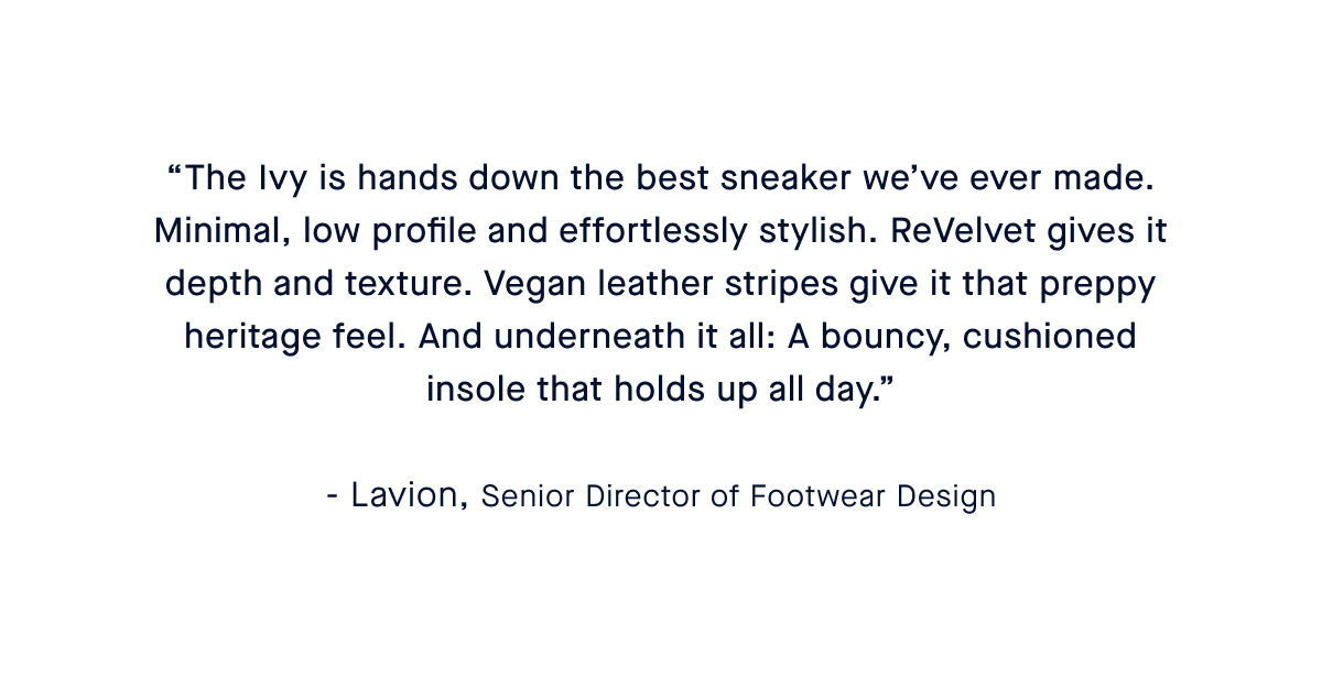 “The Ivy Sneaker is a natural extension of our flats—minimal, low profile and never boring. ReVelvet™ gives it depth and texture. Vegan leather stripes give it that preppy heritage feel. And underneath it all: A bouncy, cushioned insole that holds up all day.” – Caroline, Head of Shoe Design