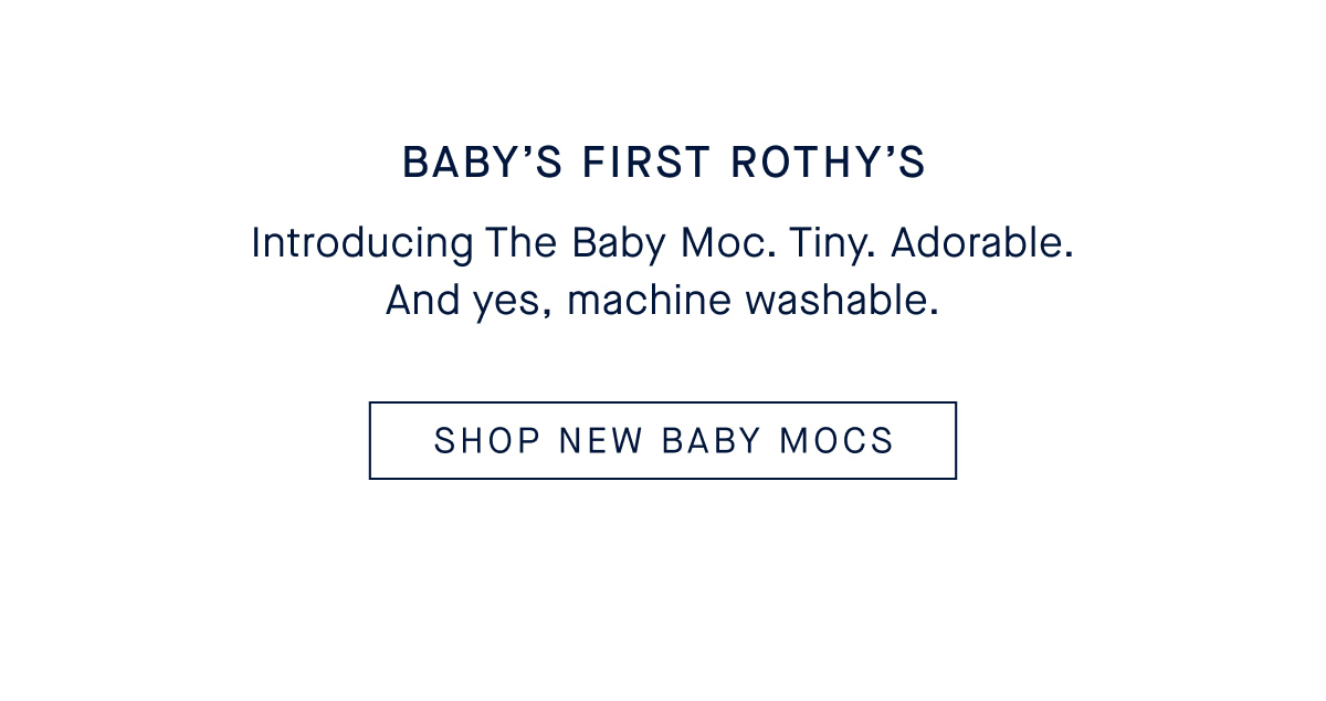 BABY’S FIRST ROTHY’S Body: Introducing The Baby Moc. Tiny. Adorable. And yes, machine washable. CTA: SHOP NEW BABY MOCS