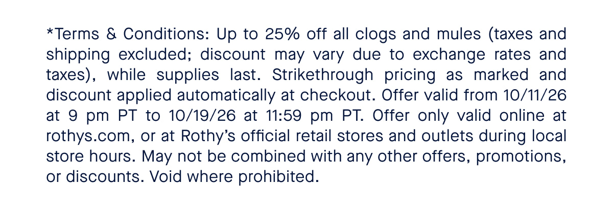 *Terms & Conditions: Up to 25% off all clogs and mules (taxes and shipping excluded; discount may vary due to exchange rates and taxes), while supplies last. Strikethrough pricing as marked and discount applied automatically at checkout. Offer valid from 10/11/26 at 9 pm PT to 10/19/26 at 11:59 pm PT. Offer only valid online at rothys.com, or at Rothy’s official retail stores and outlets during local store hours. May not be combined with any other offers, promotions, or discounts. Void where prohibited. 