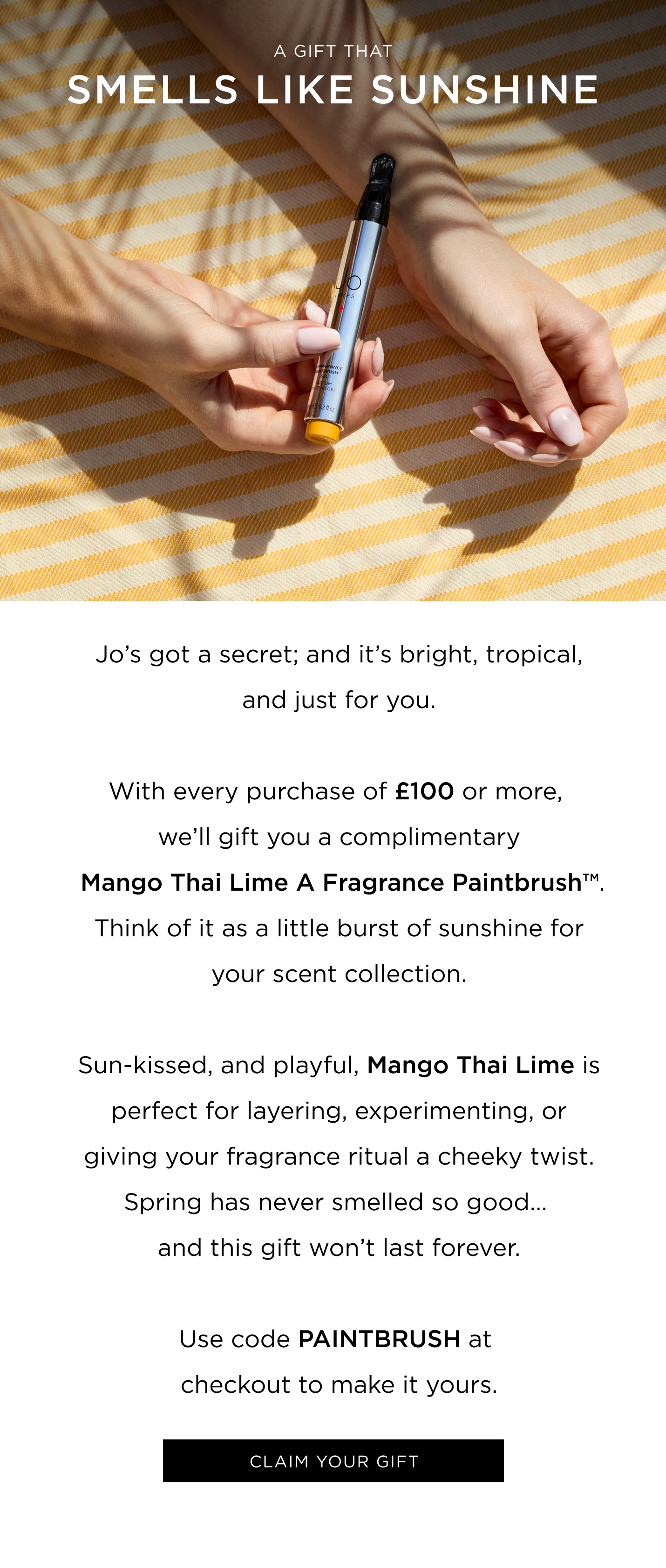 Jo's got a secret; and it's bright, tropical, and just for you. With every purchase of £100 or more, you'll receive a Mango Thai Lime A Fragrance Paintbrush™ . Think of it as a little burst of sunshine for your scent collection. Sun-kissed, and playful, Mango Thai Lime / White Rose & Lemon Leaves is perfect for layering, experimenting, or giving your fragrance ritual a cheeky twist. Spring has never smelled so good... and this gift won't last forever. Use code PAINTBRUSH at checkout to make it yours. 