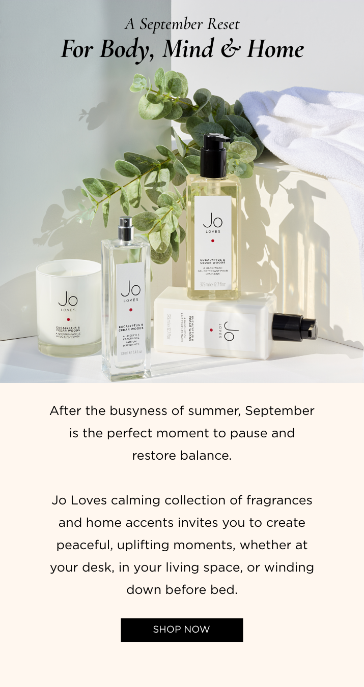 After the busyness of summer, September is the perfect moment to pause and restore balance. Jo Loves calming collection of fragrances and home accents invites you to create peaceful, uplifting moments, whether at your desk, in your living space, or winding down before bed.
