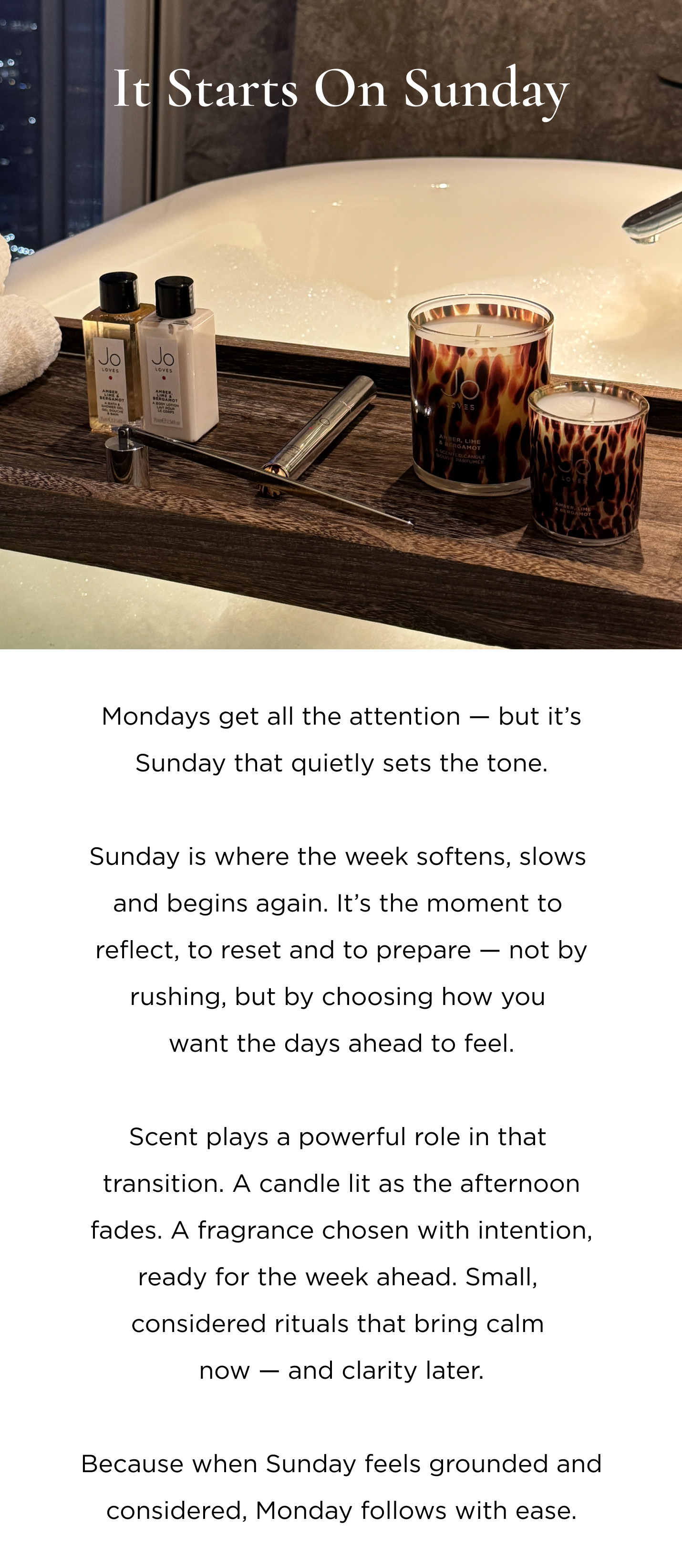 Mondays get all the attention - but it's Sunday that quietly sets the tone. Sunday is where the week softens, slows and begins again. It's the moment to reflect, to reset and to prepare - not by rushing, but by choosing how you want the days ahead to feel. Scent plays a powerful role in that transition. A candle lit as the afternoon fades. A fragrance chosen with intention, ready for the week ahead. Small, considered rituals that bring calm now - and clarity later. Because when Sunday feels grounded and considered, Monday follows with ease.