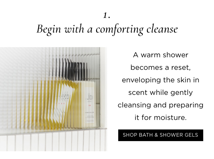 1. Begin with a comforting cleanse A warm shower becomes a reset, enveloping the skin in scent while gently cleansing and preparing it for moisture. SHOP BATH & SHOWER GELS