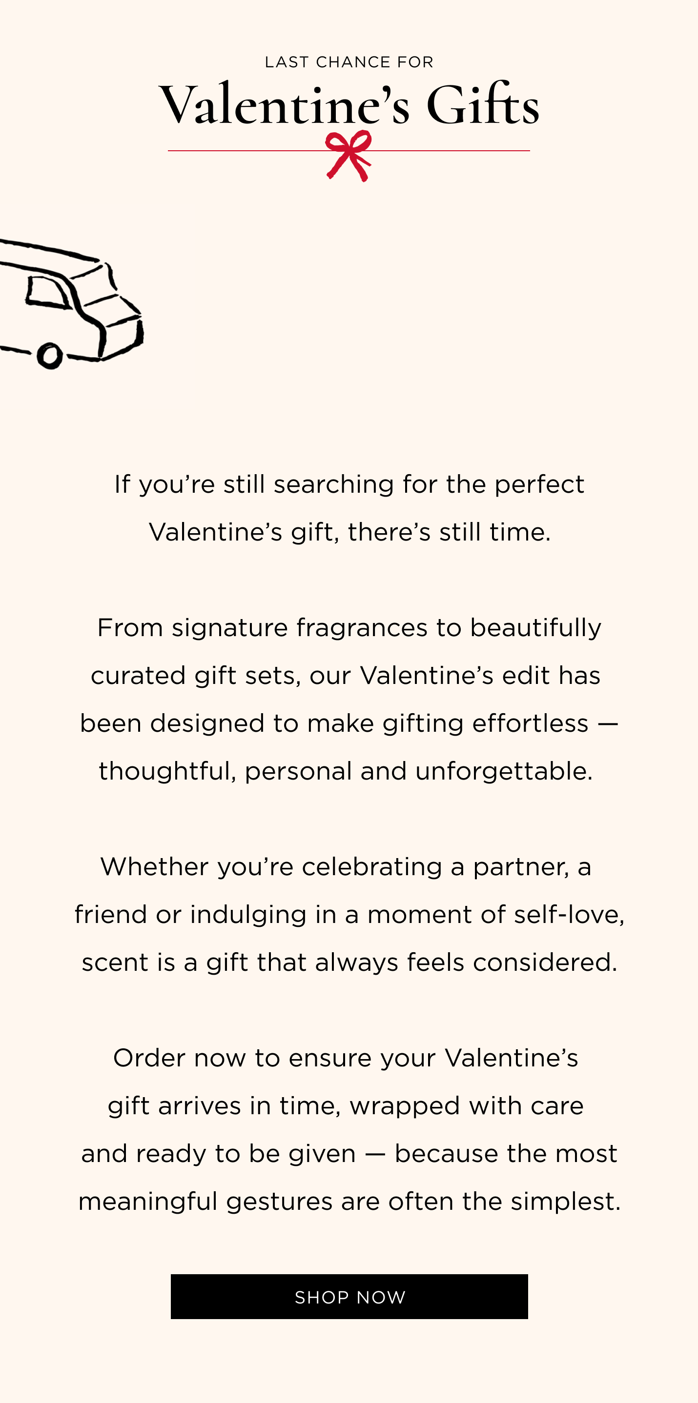 f you're still searching for the perfect Valentine's gift, there's still time. From signature fragrances to beautifully curated gift sets, our Valentine's edit has been designed to make gifting effortless - thoughtful, personal and unforgettable. Whether you're celebrating a partner, a friend or indulging in a moment of self-love, scent is a gift that always feels considered. Order now to ensure your Valentine's gift arrives in time, wrapped with care and ready to be given - because the most meaningful gestures are often the simplest.