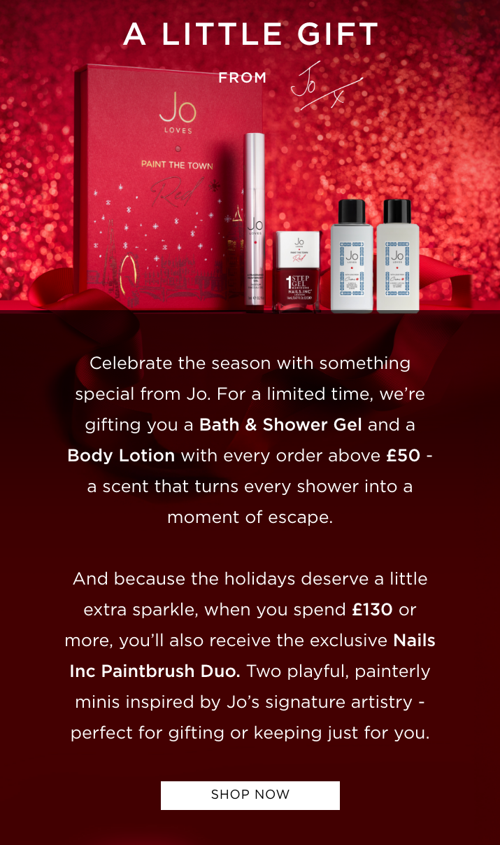 Celebrate the season with something special from Jo. For a limited time, we're gifting you a Bath & Shower Gel and a Body Lotion with every order above £50 - a scent that turns every shower into a moment of escape. And because the holidays deserve a little extra sparkle, when you spend £130 or more, you'll also receive the exclusive Nails Inc Paintbrush Duo. Two playful, painterly minis inspired by Jo's signature artistry - perfect for gifting or keeping just for you.