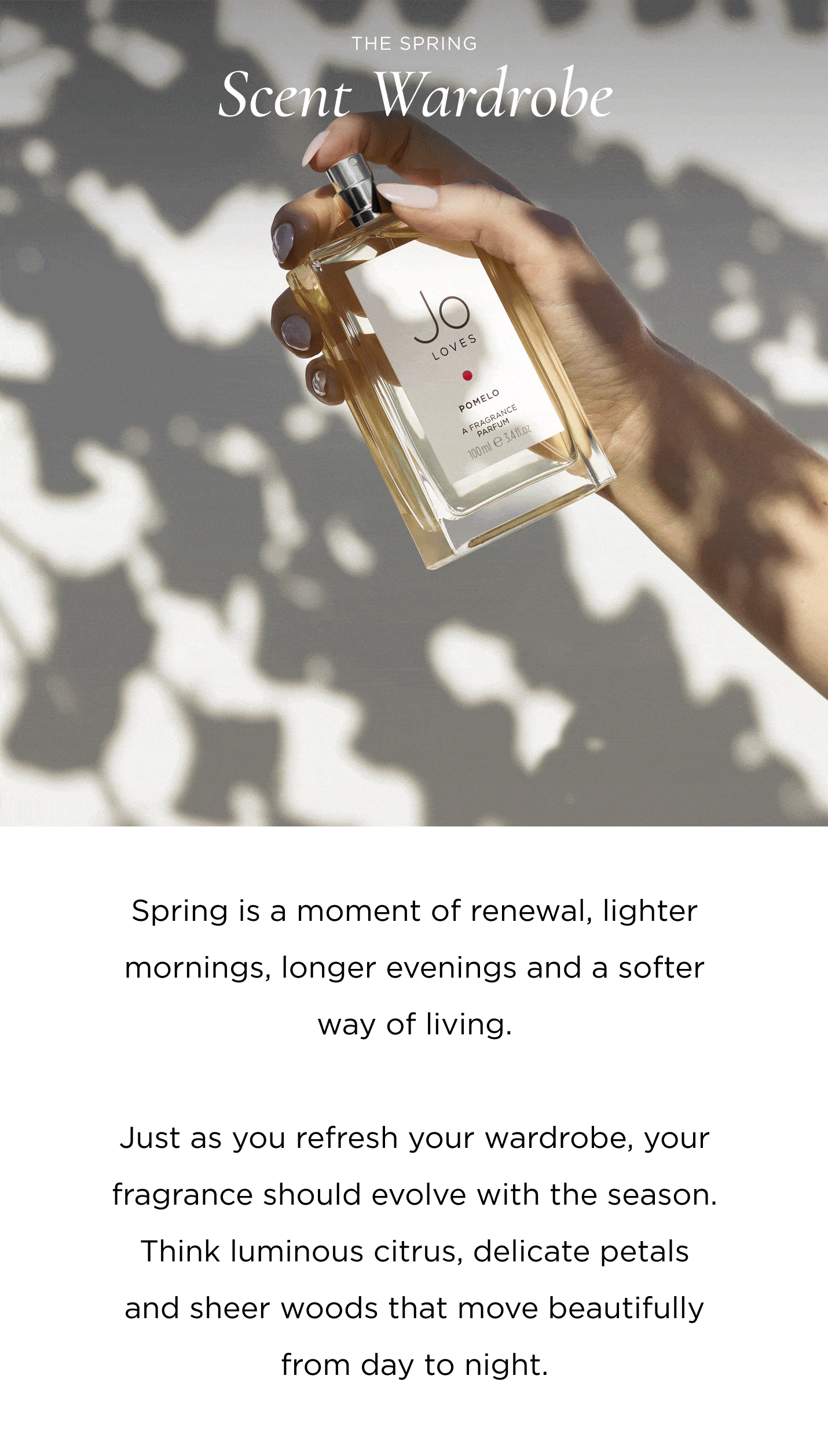 The Spring Scent Wardrobe Spring is a moment of renewal, lighter mornings, longer evenings and a softer way of living. Just as you refresh your wardrobe, your fragrance should evolve with the season. Think luminous citrus, delicate petals and sheer woods that move beautifully from day to night.