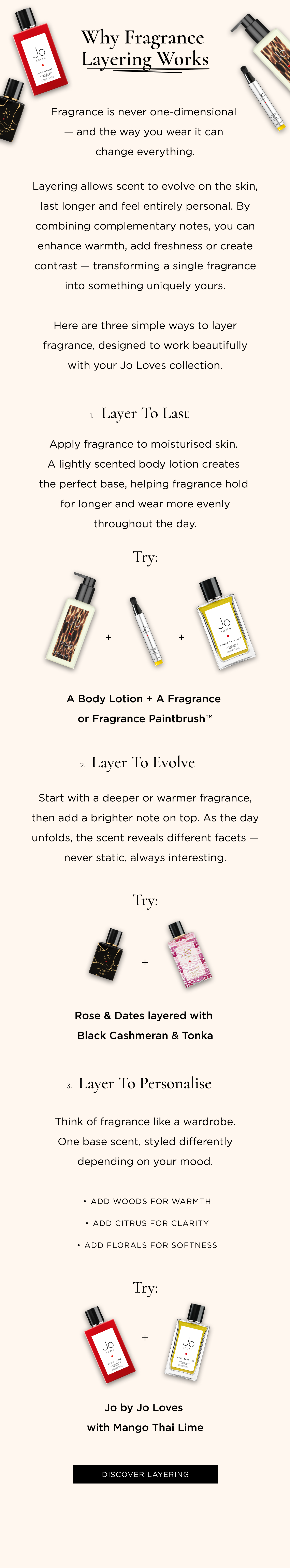 Fragrance is never one-dimensional - and the way you wear it can change everything. Layering allows scent to evolve on the skin, last longer and feel entirely personal. By combining complementary notes, you can enhance warmth, add freshness or create contrast - transforming a single fragrance into something uniquely yours. Here are three simple ways to layer fragrance, designed to work beautifully with your Jo Loves collection. 1. Layer to Last Apply fragrance to moisturised skin. A lightly scented body lotion creates the perfect base, helping fragrance hold for longer and wear more evenly throughout the day. Try: A Body Lotion + A Fragrance or Fragrance Paintbrush™ 2. Layer to Evolve Start with a deeper or warmer fragrance, then add a brighter note on top. As the day unfolds, the scent reveals different facets - never static, always interesting. Try: Rose & Dates layered with Black Cashmeran & Tonka 3. Layer to Personalise Think of fragrance like a wardrobe. One base scent, styled differently depending on your mood. Add woods for warmth Add citrus for clarity Add florals for softness Try: Jo by Jo Loves with Mango Thai Lime