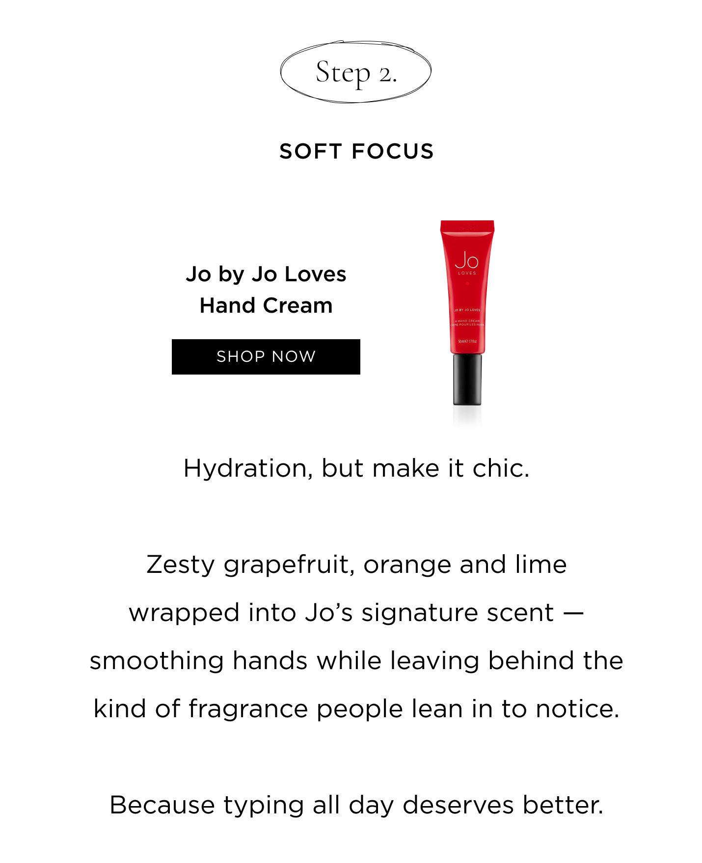 Step 2: Soft Focus Jo by Jo Loves Hand Cream Hydration, but make it chic. Zesty grapefruit, orange and lime wrapped into Jo's signature scent - smoothing hands while leaving behind the kind of fragrance people lean in to notice. Because typing all day deserves better.