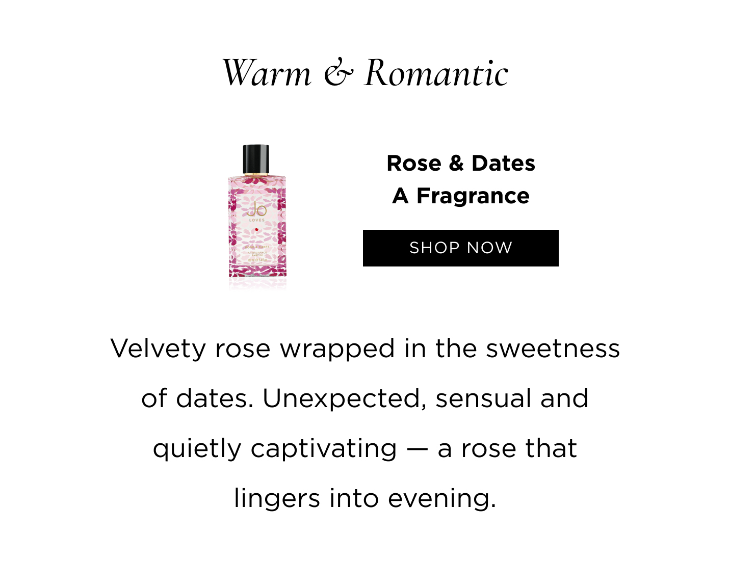 Warm & Romantic Rose & Dates Velvety rose wrapped in the sweetness of dates. Unexpected, sensual and quietly captivating - a rose that lingers into evening.