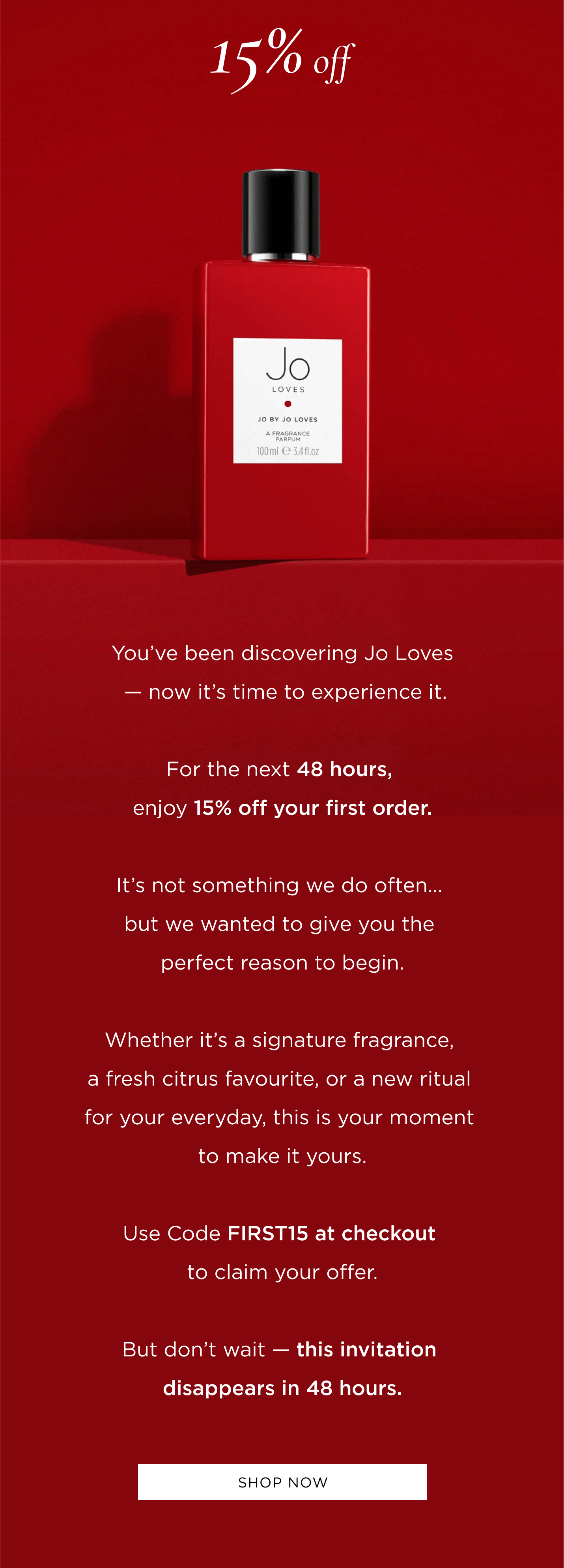 You've been discovering Jo Loves - now it's time to experience it. For the next 48 hours, enjoy 15% off your first order. It's not something we do often... but we wanted to give you the perfect reason to begin. Whether it's a signature fragrance, a fresh citrus favourite, or a new ritual for your everyday, this is your moment to make it yours. Use Code FIRST15 at checkout to claim your offer. But don't wait - this invitation disappears in 48 hours.