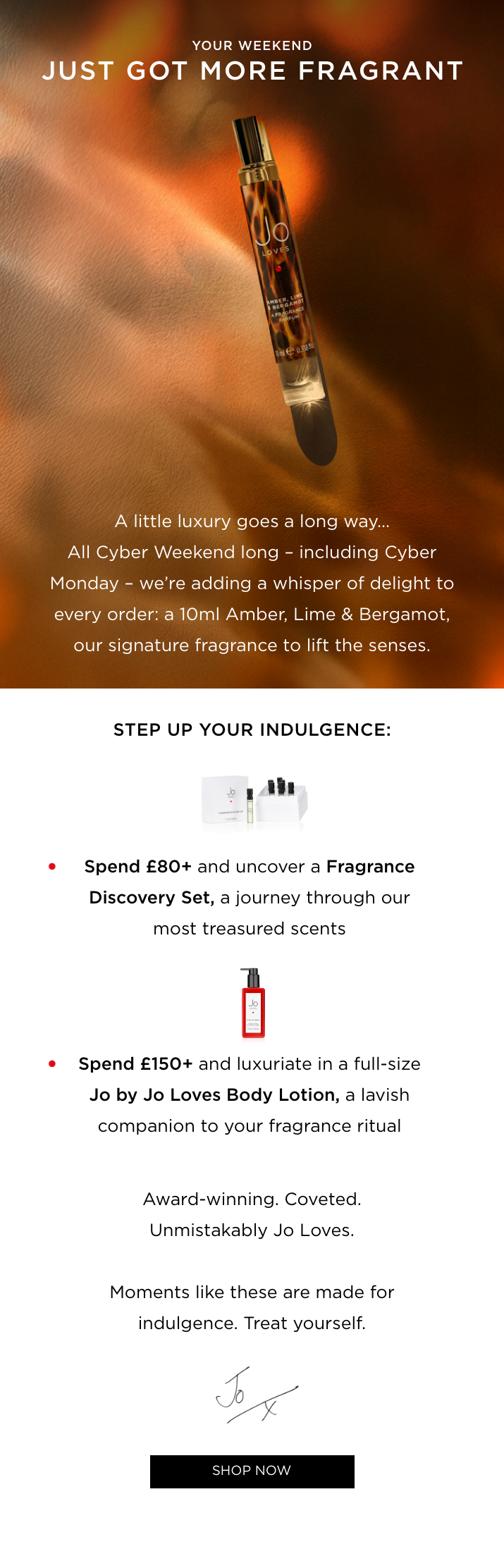A little luxury goes a long way. All Cyber Weekend long - including Cyber Monday - every order receives a complimentary 10ml Amber, Lime & Bergamot. Award-winning. Best-selling. Unmistakably Jo Loves. This is the moment to treat yourself.