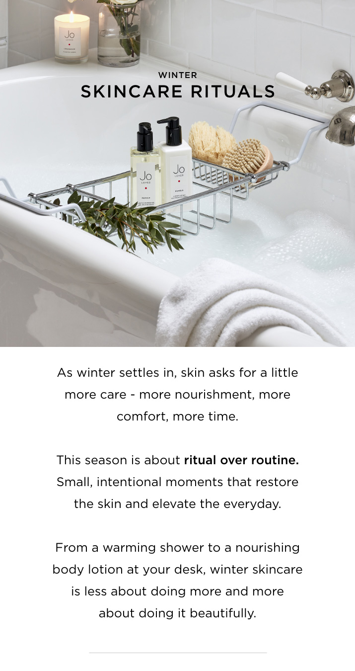 As winter settles in, skin asks for a little more care - more nourishment, more comfort, more time. This season is about ritual over routine. Small, intentional moments that restore the skin and elevate the everyday. From a warming shower to a nourishing body lotion at your desk, winter skincare is less about doing more and more about doing it beautifully.