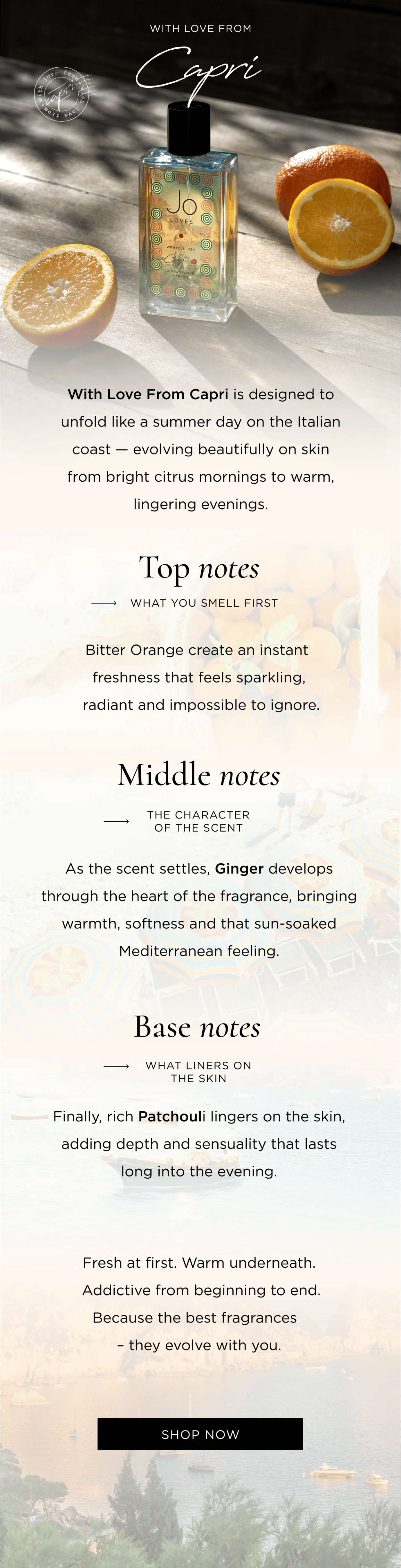 Every fragrance is built in layers. With Love From Capri is designed to unfold like a summer day on the Italian coast - evolving beautifully on skin from bright citrus mornings to warm, lingering evenings. Top notes → What you smell first Bitter Orange creates an instant freshness that feels sparkling, radiant and impossible to ignore. Middle Notes → The Character of the scent As the scent settles, Ginger develops through the heart of the fragrance, bringing warmth, softness and that sun-soaked Mediterranean feeling. Base Notes → What liners on the skin Finally, rich Patchouli develops on the skin, adding depth and sensuality that lasts long into the evening. Fresh at first. Warm underneath. Addictive from beginning to end. Because the best fragrances - they evolve with you.