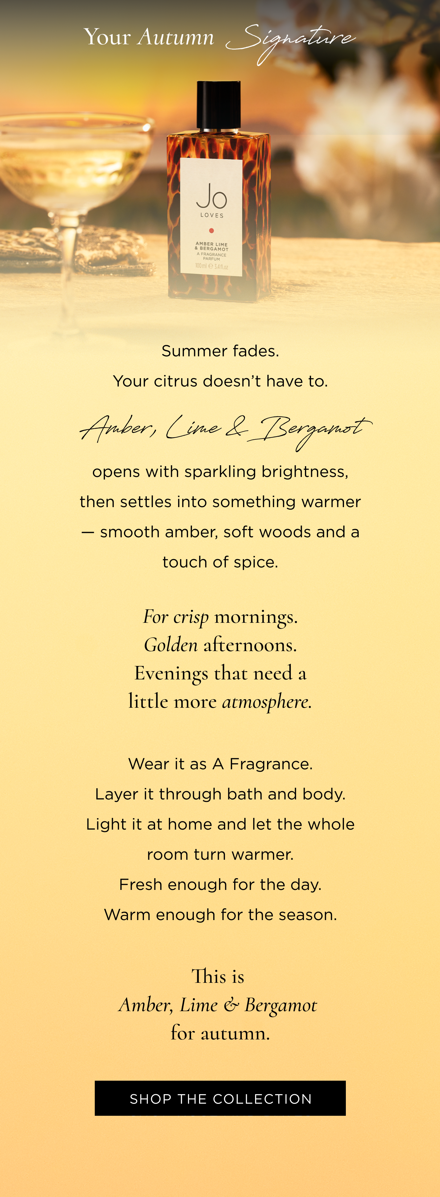 Summer fades. Your citrus doesn't have to. Amber, Lime & Bergamot opens with sparkling brightness, then settles into something warmer - smooth amber, soft woods and a touch of spice. For crisp mornings. Golden afternoons. Evenings that need a little more atmosphere. Wear it as A Fragrance. Layer it through bath and body. Light it at home and let the whole room turn warmer. Fresh enough for the day. Warm enough for the season. This is Amber, Lime & Bergamot for autumn.