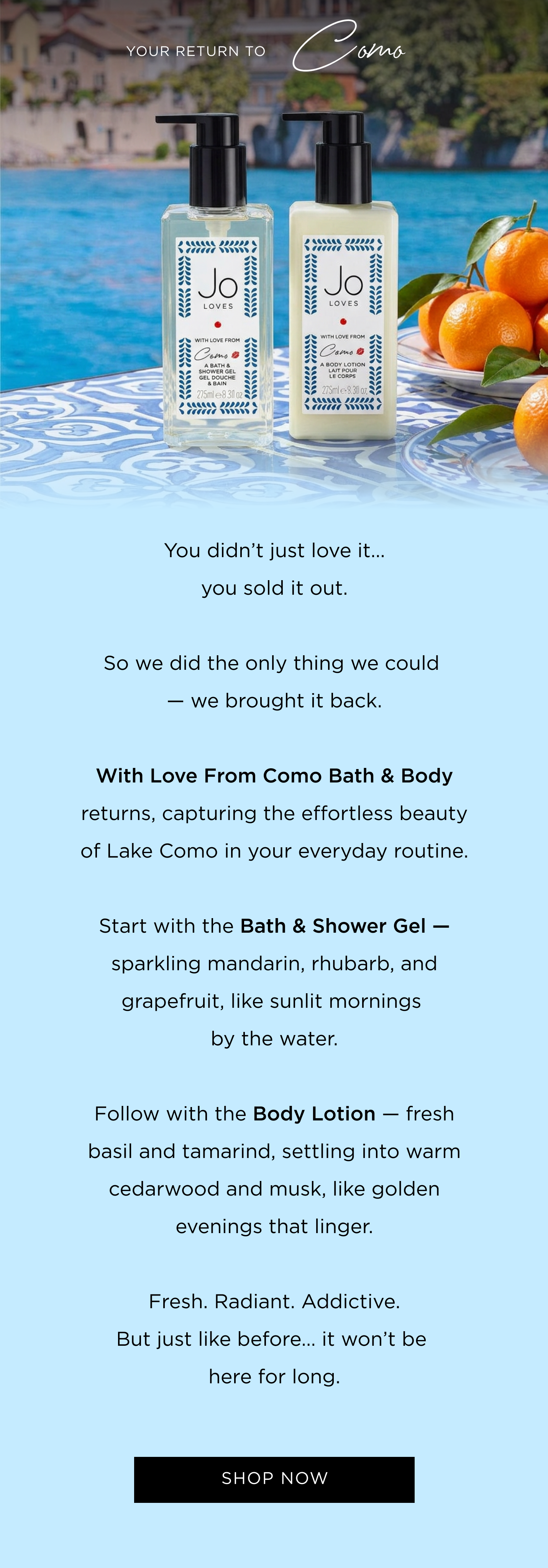 You didn't just love it... you sold it out. So we did the only thing we could - we brought it back. With Love From Como Bath & Body returns, capturing the effortless beauty of Lake Como in your everyday routine. Start with the Bath & Shower Gel - sparkling mandarin, rhubarb, and grapefruit, like sunlit mornings by the water. Follow with the Body Lotion - fresh basil and tamarind, settling into warm cedarwood and musk, like golden evenings that linger. Fresh. Radiant. Addictive. But just like before... it won't be here for long.