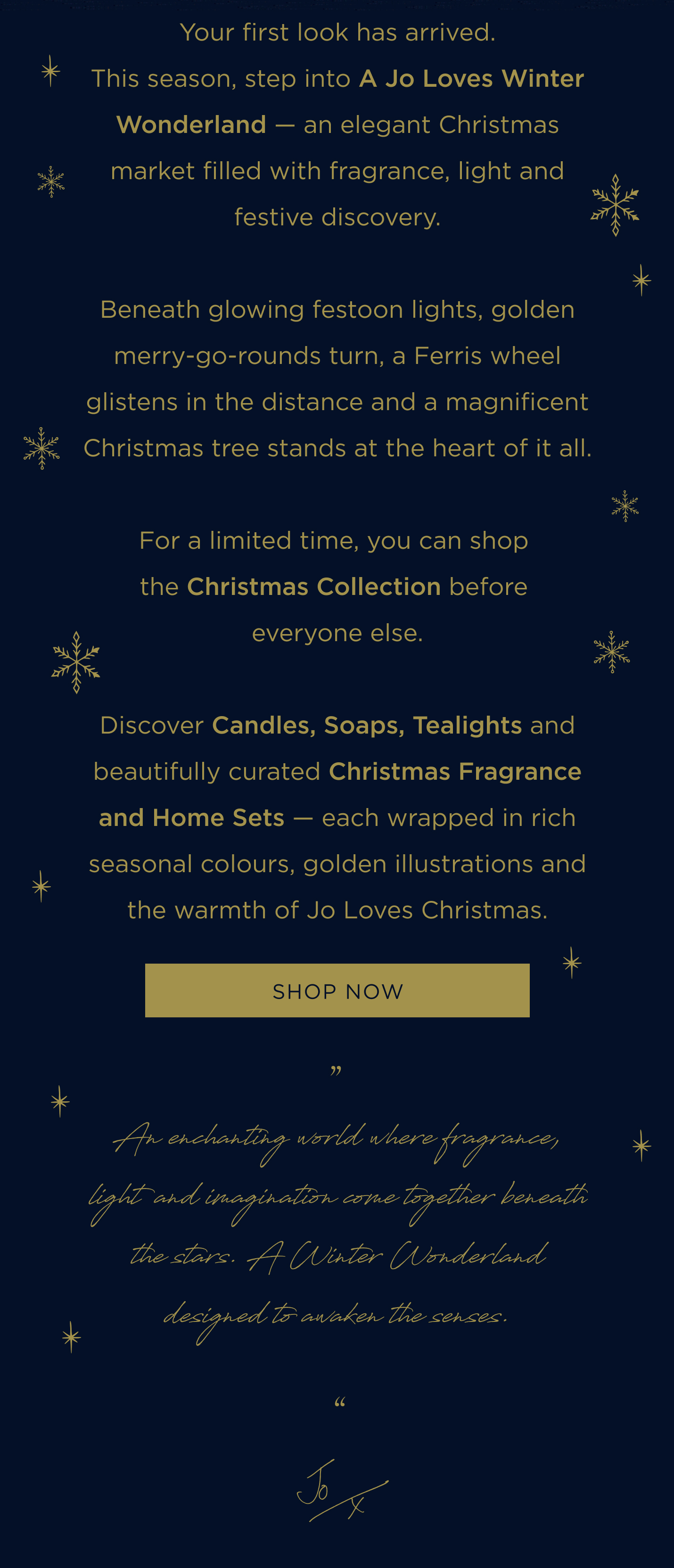 Your first look has arrived. This season, step into A Jo Loves Winter Wonderland - an elegant Christmas market filled with fragrance, light and festive discovery. Beneath glowing festoon lights, golden merry-go-rounds turn, a Ferris wheel glistens in the distance and a magnificent Christmas tree stands at the heart of it all. For a limited time, you can shop the Christmas Collection before everyone else. Discover Candles, Soaps, Tealights and beautifully curated Christmas Fragrance and Home Sets - each wrapped in rich seasonal colours, golden illustrations and the warmth of Jo Loves Christmas.