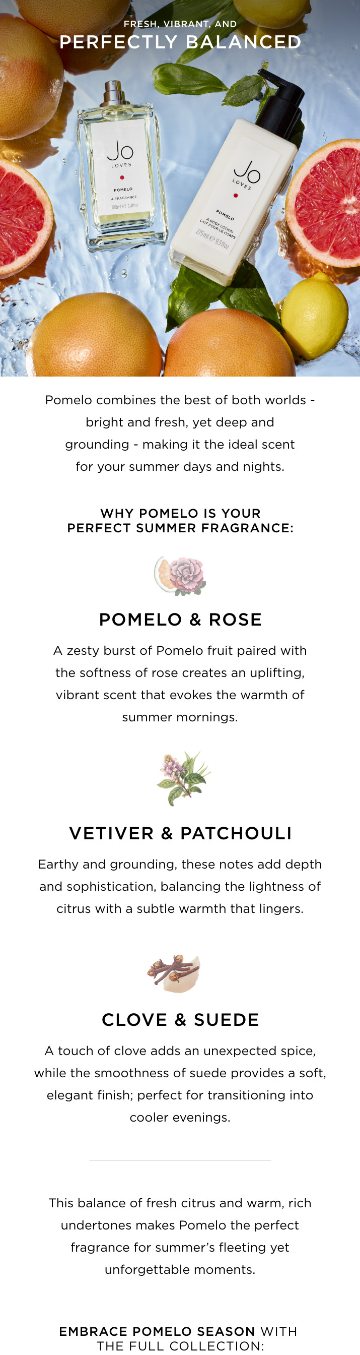 Why Pomelo is your perfect summer fragrance: Pomelo & Rose: A zesty burst of Pomelo fruit paired with the softness of rose creates an uplifting, vibrant scent that evokes the warmth of summer mornings. Vetiver & Patchouli: Earthy and grounding, these notes add depth and sophistication, balancing the lightness of citrus with a subtle warmth that lingers. Clove & Suede: A touch of clove adds an unexpected spice, while the smoothness of suede provides a soft, elegant finish; perfect for transitioning into cooler evenings. This balance of fresh citrus and warm, rich undertones makes Pomelo the perfect fragrance for summer's fleeting yet unforgettable moments.