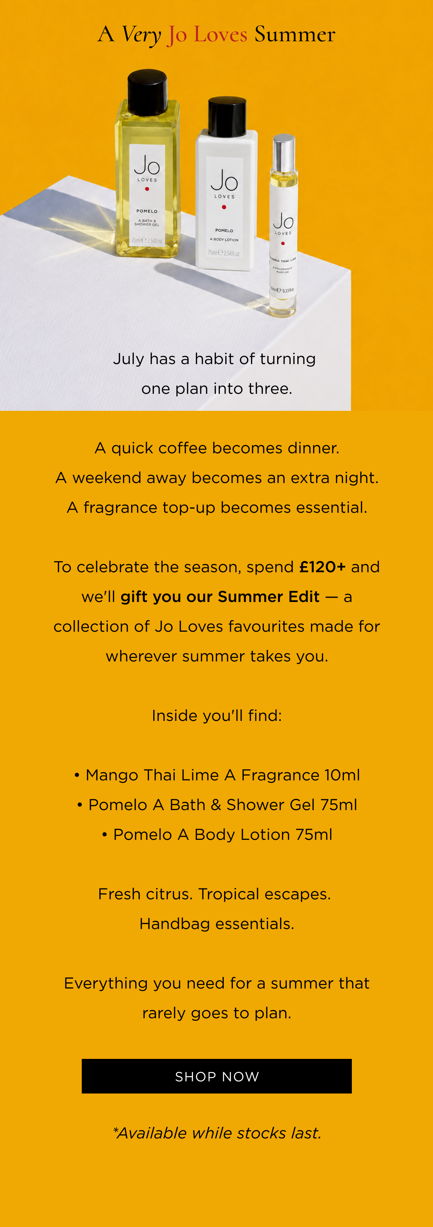 July has a habit of turning one plan into three. A quick coffee becomes dinner. A weekend away becomes an extra night. A fragrance top-up becomes essential. To celebrate the season, spend £120+ and we'll gift you our Summer Edit - a collection of Jo Loves favourites made for wherever summer takes you. Inside you'll find: • Mango Thai Lime A Fragrance 10ml • Pomelo A Bath & Shower Gel 75ml • Pomelo A Body Lotion 75ml Fresh citrus. Tropical escapes. Handbag essentials. Everything you need for a summer that rarely goes to plan.