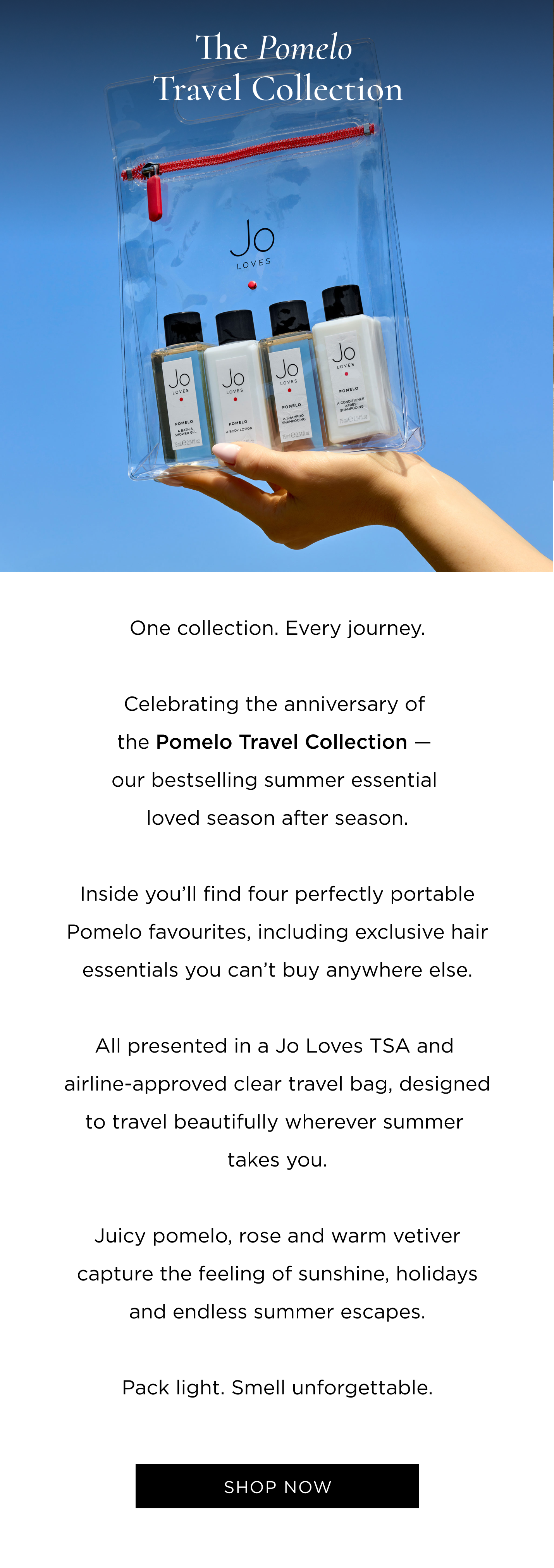One collection. Every journey. Celebrating the anniversary of the Pomelo Travel Collection - our bestselling summer essential loved season after season. Inside you'll find four perfectly portable Pomelo favourites, including exclusive hair essentials you can't buy anywhere else. All presented in a Jo Loves TSA and airline-approved clear travel bag, designed to travel beautifully wherever summer takes you. Juicy pomelo, rose and warm vetiver capture the feeling of sunshine, holidays and endless summer escapes. Pack light. Smell unforgettable.