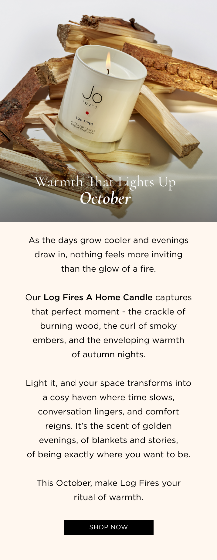 As the days grow cooler and evenings draw in, nothing feels more inviting than the glow of a fire. Our Log Fires A Home Candle captures that perfect moment - the crackle of burning wood, the curl of smoky embers, and the enveloping warmth of autumn nights. Light it, and your space transforms into a cosy haven where time slows, conversation lingers, and comfort reigns. It's the scent of golden evenings, of blankets and stories, of being exactly where you want to be. This October, make Log Fires your ritual of warmth.