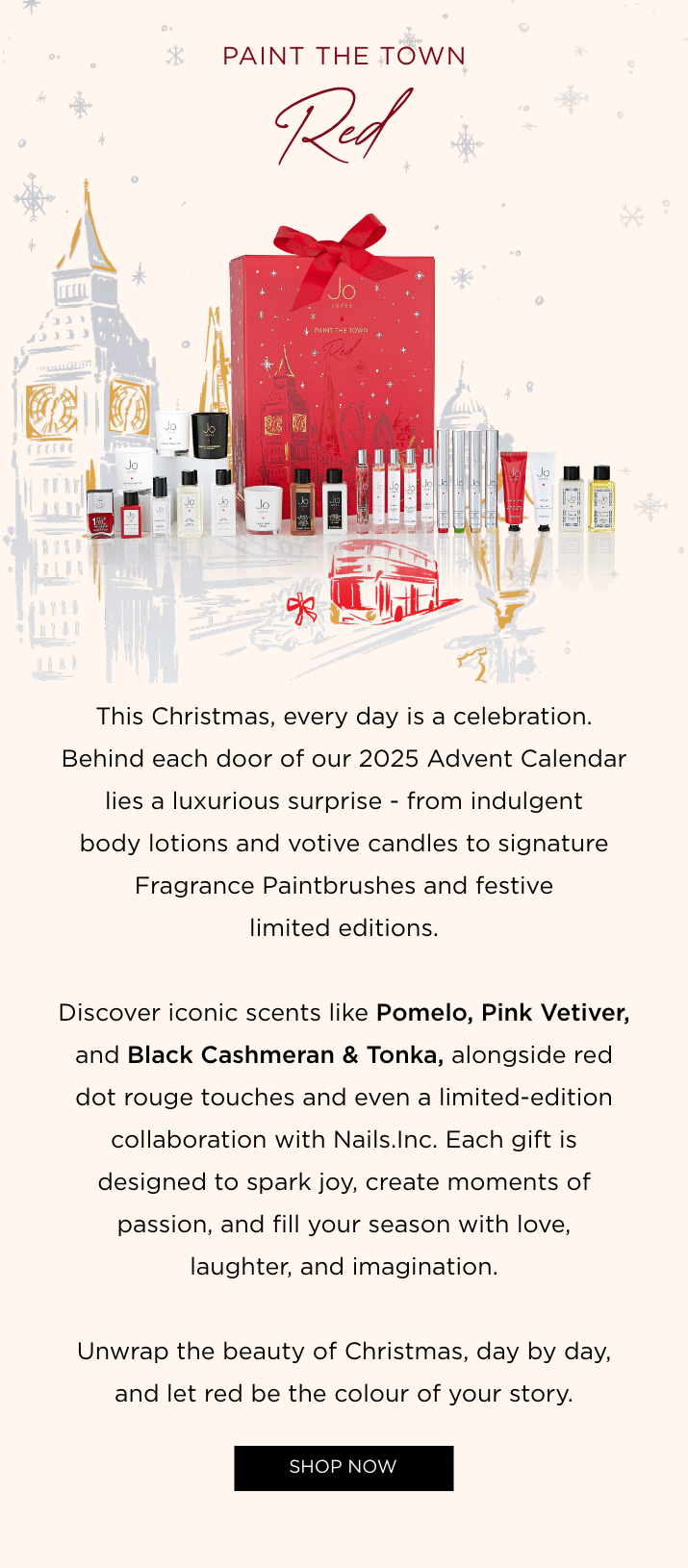 This year's Advent Calendar is filled with our most loved fragrances alongside exclusive, limited edition and brand-new treasures, including the Nails Inc x Jo Loves Nail Polish and our Layered Votive Candle. From iconic scents like Pomelo Oud to festive favourites like Christmas Trees, each door reveals a moment to cherish. And hidden within... a £120 Fragrance Voucher to choose your own signature scent.