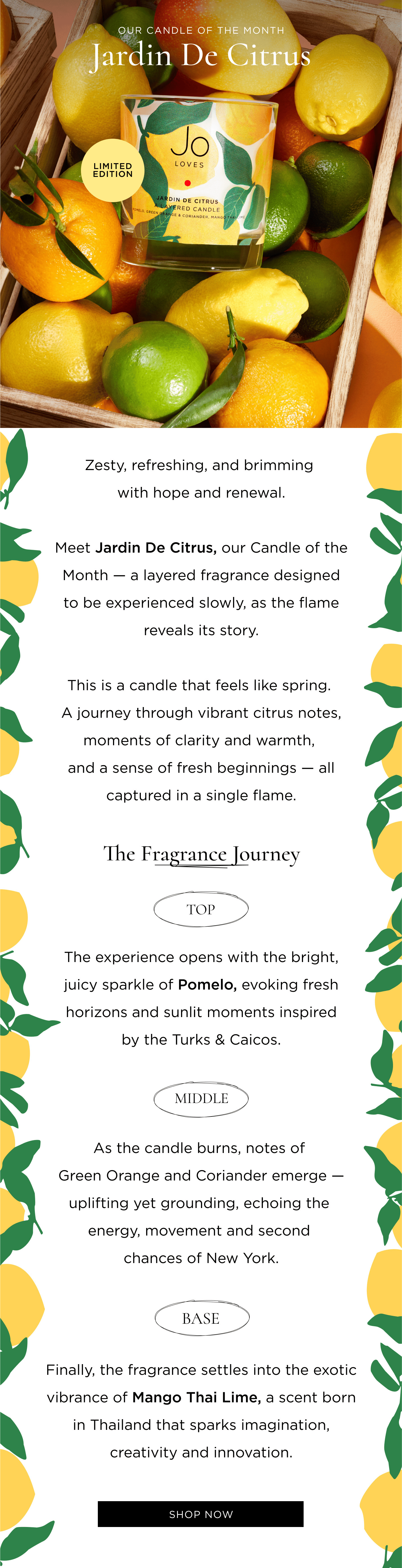 Zesty, refreshing, and brimming with hope and renewal. Meet Jardin De Citrus, our Candle of the Month - a layered fragrance designed to be experienced slowly, as the flame reveals its story. This is a candle that feels like spring. A journey through vibrant citrus notes, moments of clarity and warmth, and a sense of fresh beginnings - all captured in a single flame. The Fragrance Journey Top The experience opens with the bright, juicy sparkle of Pomelo, evoking fresh horizons and sunlit moments inspired by the Turks & Caicos. Middle As the candle burns, notes of Green Orange and Coriander emerge - uplifting yet grounding, echoing the energy, movement and second chances of New York. Base Finally, the fragrance settles into the exotic vibrance of Mango Thai Lime, a scent born in Thailand that sparks imagination, creativity and innovation.