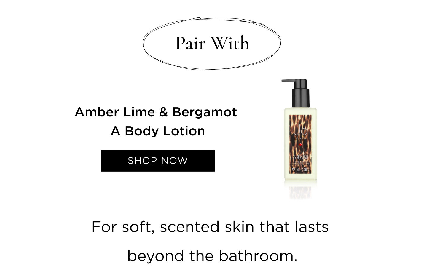 Pair with Amber Lime & Bergamot A Body Lotion for soft, scented skin that lasts beyond the bathroom