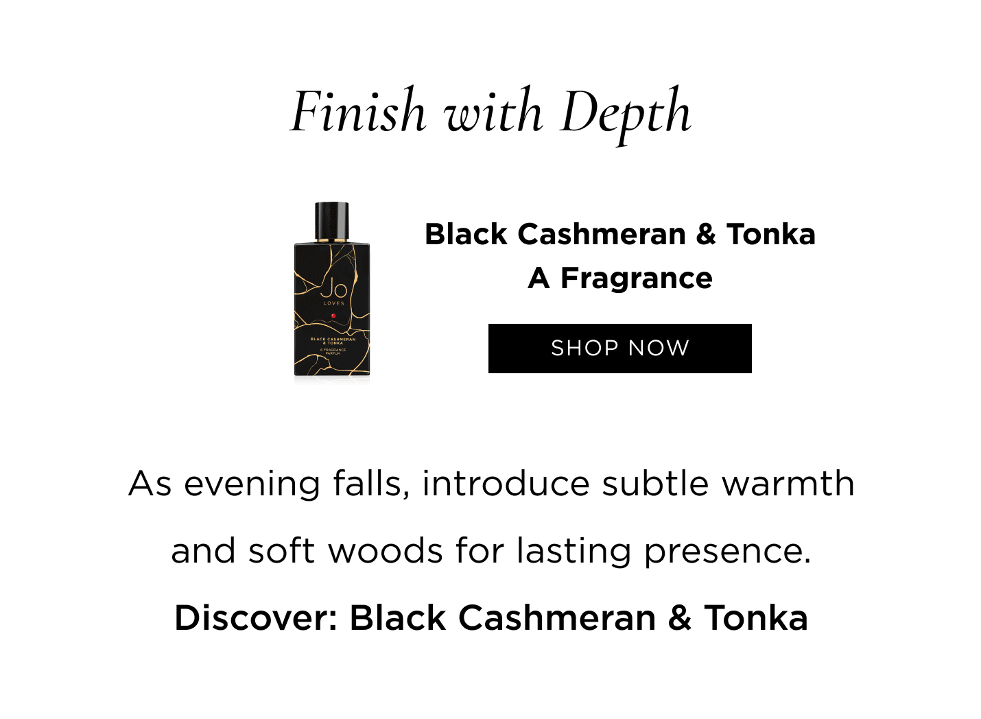 Finish with Depth As evening falls, introduce subtle warmth and soft woods for lasting presence. Discover: Black Cashmeran & Tonka