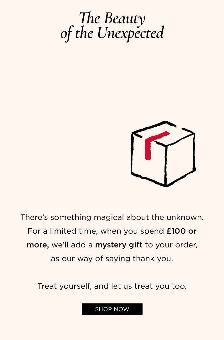 There's something magical about the unknown. For a limited time, when you spend £100 or more, we'll add a mystery gift to your order, as our way of saying thank you.