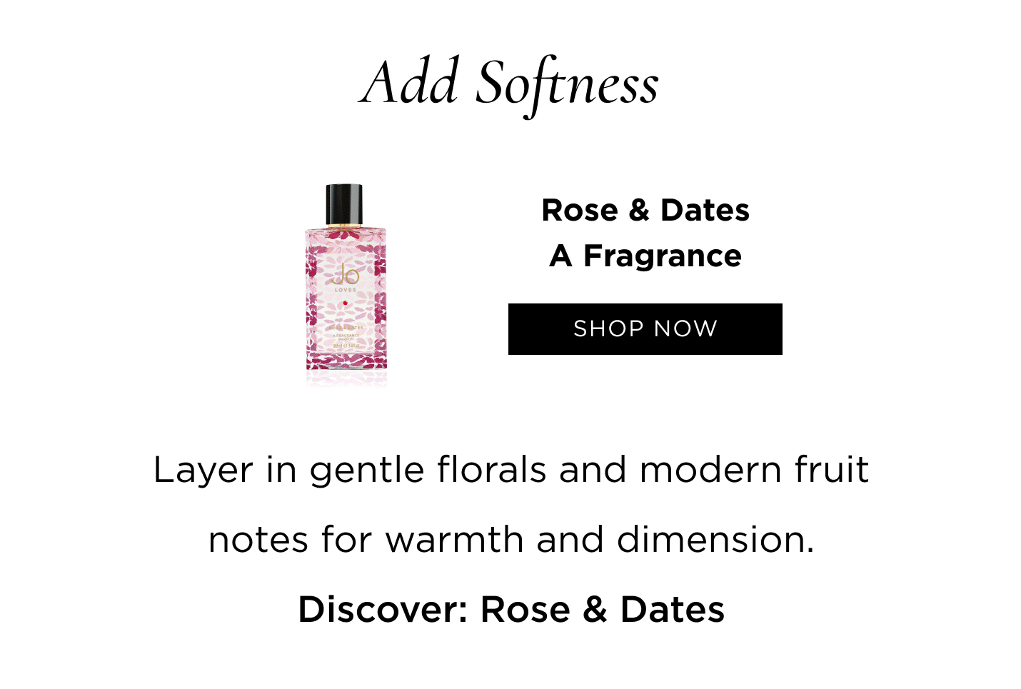 Add Softness Layer in gentle florals and modern fruit notes for warmth and dimension. Discover: Rose & Dates