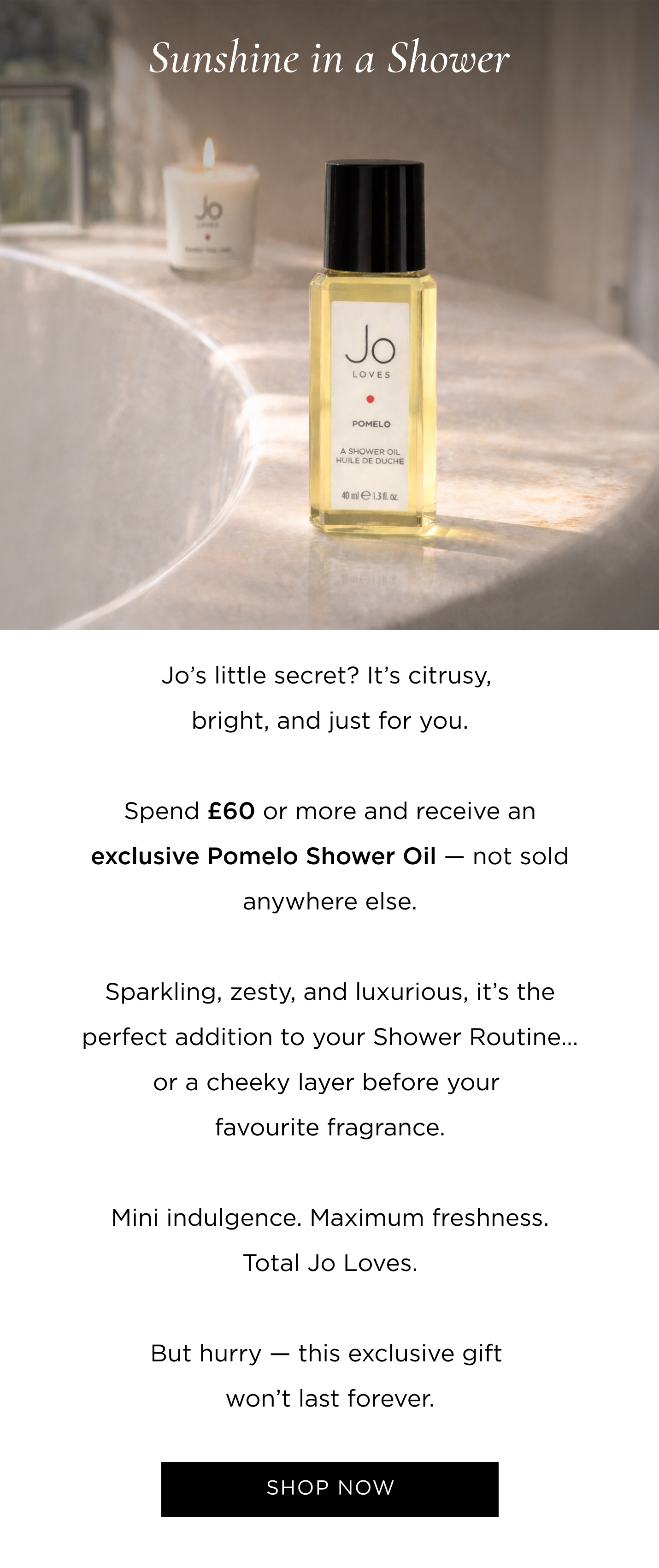 Jo's little secret? It's citrusy, bright, and just for you. Spend £60/€70 or more and receive an exclusive Pomelo Shower Oil - not sold anywhere else. Sparkling, zesty, and luxurious, it's the perfect addition to your Shower Routine... or a cheeky layer before your favourite fragrance. Mini indulgence. Maximum freshness. Total Jo Loves. But hurry - this exclusive gift won't last forever.