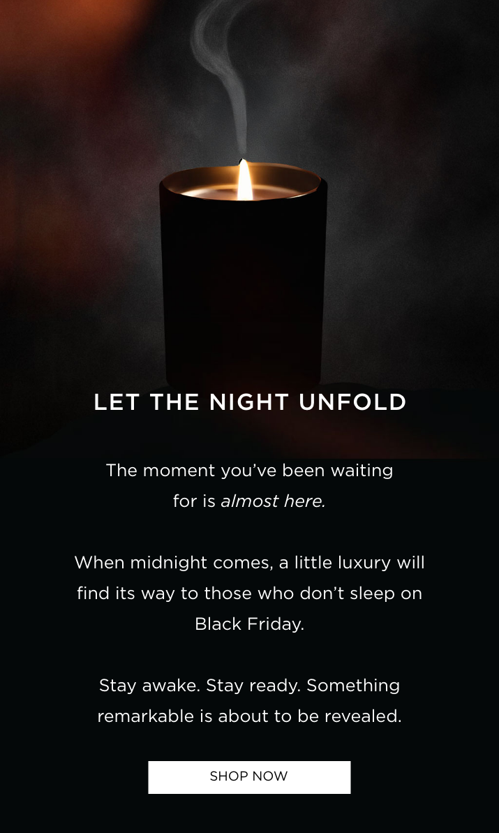 The moment you've been waiting for is almost here. When midnight comes, a little luxury will find its way to those who don't sleep on Black Friday. Stay awake. Stay ready. Something remarkable is about to be revealed.