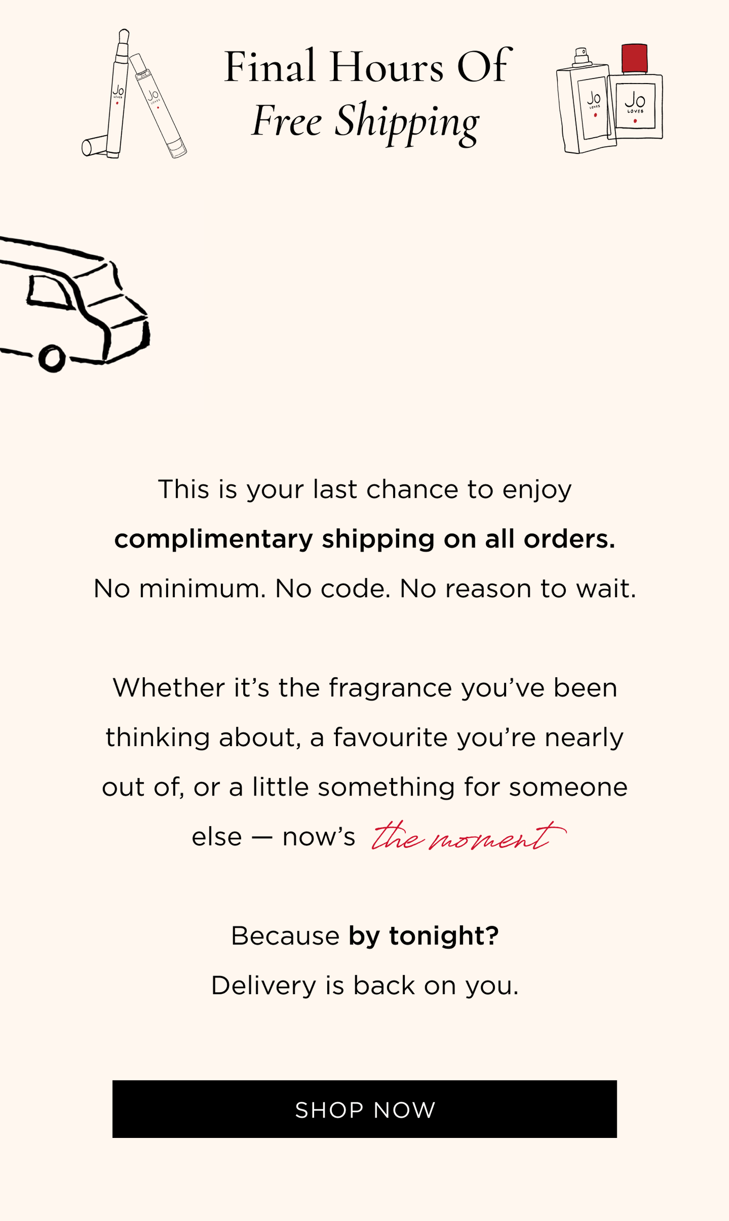 This is your last chance to enjoy complimentary shipping on all orders. No minimum. No code. No reason to wait. Whether it's the fragrance you've been thinking about, a favourite you're nearly out of, or a little something for someone else - now's the moment. Because by tonight? Delivery is back on you.