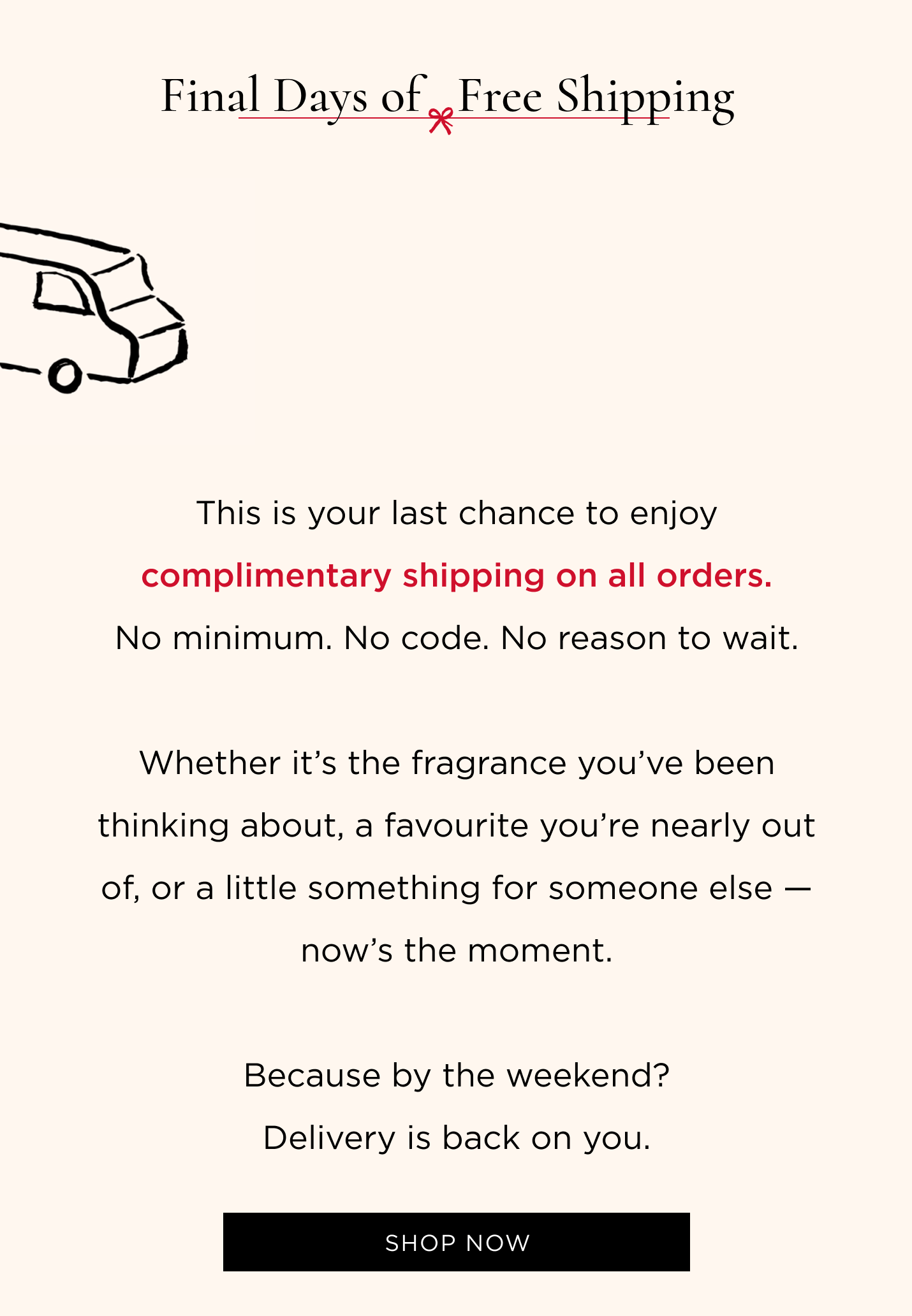 This is your last chance to enjoy complimentary shipping on all orders. No minimum. No code. No reason to wait. Whether it's the fragrance you've been thinking about, a favourite you're nearly out of, or a little something for someone else - now's the moment. Because by the weekend? Delivery is back on you.
