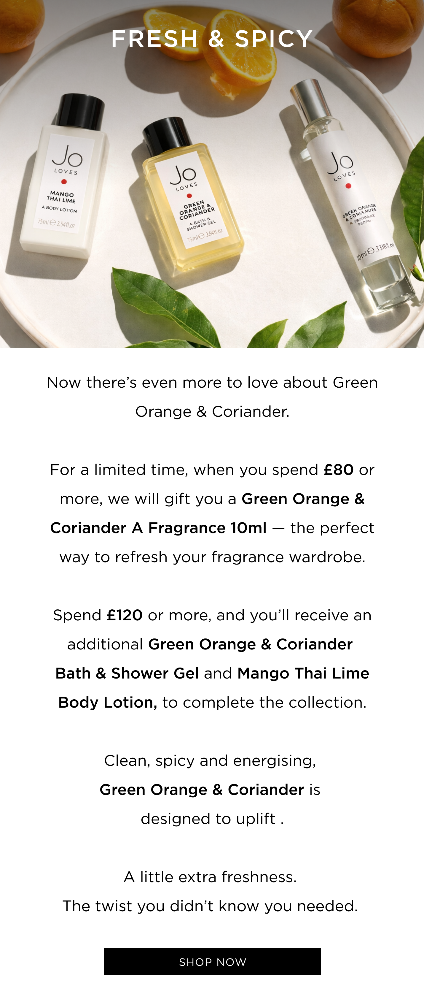 Now there's even more to love about Green Orange & Coriander. For a limited time, when you spend £80 or more, we will gift you a Green Orange & Coriander A Fragrance 10ml - the perfect way to refresh your fragrance wardrobe. Spend £120 or more, and you'll receive an additional Green Orange & Coriander Bath & Shower Gel and Mango Thai Lime Body Lotion, to complete the collection. Clean, spicy and energising, Green Orange & Coriander is designed to uplift . A little extra freshness. The twist you didn't know you needed.  CTA: Shop now