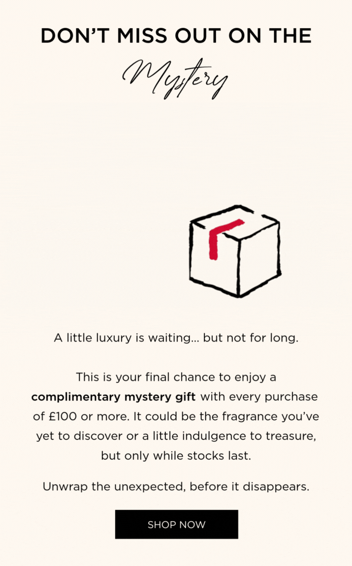 This is your final chance to enjoy a complimentary mystery gift with every purchase of £100 or more. It could be the fragrance you've yet to discover or a little indulgence to treasure, but only while stocks last.