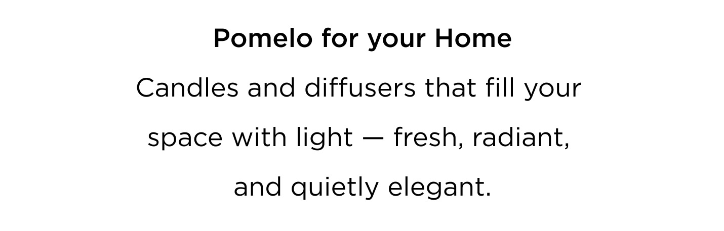 A scent designed to move with you - from morning to evening, from skin to space. Pomelo for You Bright, crisp and uplifting. Worn on the skin, it brings clarity, energy, and effortless modernity. Pomelo for your Home Candles and diffusers that fill your space with light - fresh, radiant, and quietly elegant. Layer your life with Pomelo. Wear it. Light it. Live in it. Bright. Refined. Iconic.