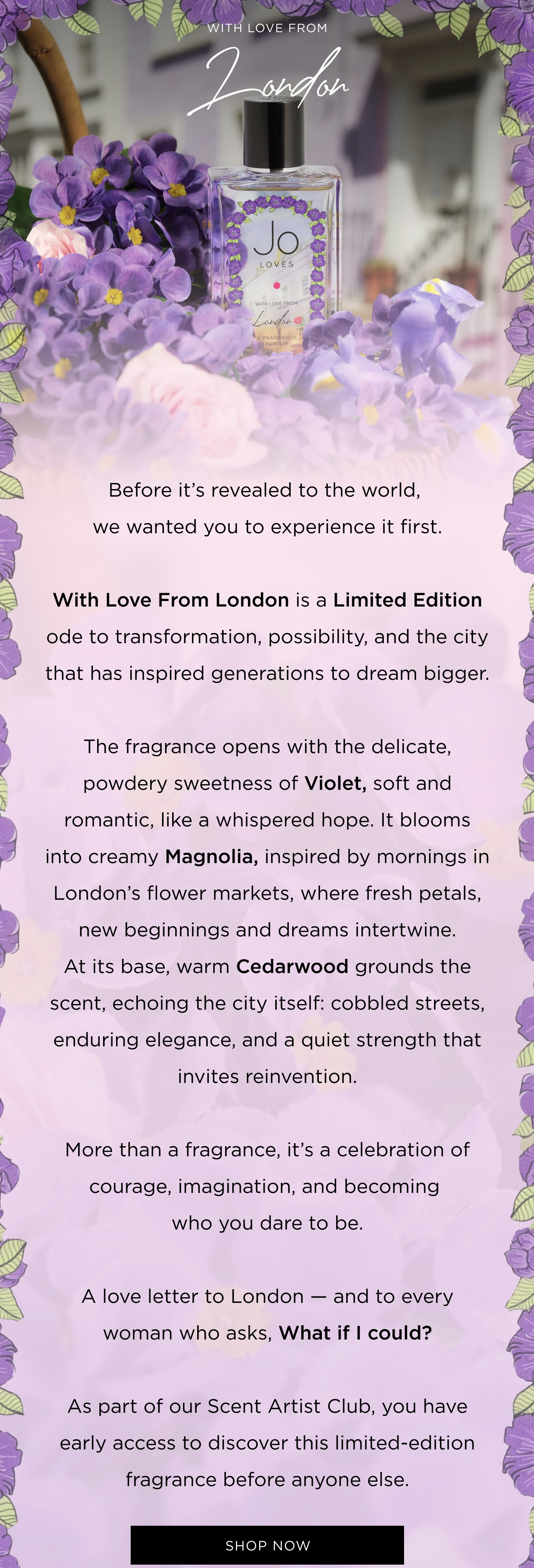 Before it's revealed to the world, we wanted you to experience it first. With Love From London is a Limited Edition ode to transformation, possibility, and the city that has inspired generations to dream bigger. The fragrance opens with the delicate, powdery sweetness of Violet, soft and romantic, like a whispered hope. It blooms into creamy Magnolia, inspired by mornings in London's flower markets, where fresh petals, new beginnings and dreams intertwine. At its base, warm Cedarwood grounds the scent, echoing the city itself: cobbled streets, enduring elegance, and a quiet strength that invites reinvention. More than a fragrance, it's a celebration of courage, imagination, and becoming who you dare to be. A love letter to London - and to every woman who asks, What if I could? As part of our Scent Artist Club, you have early access to discover this limited-edition fragrance before anyone else. SHOP NOW