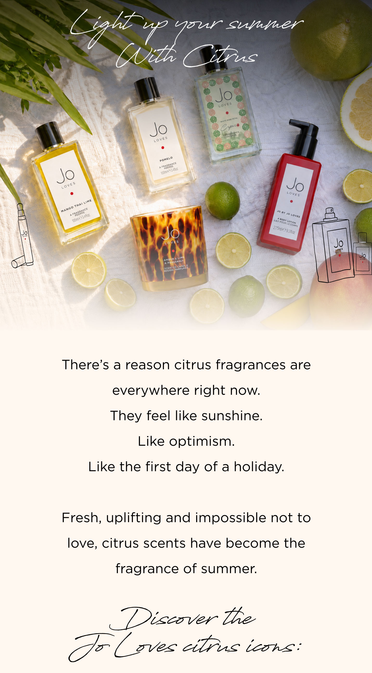 There's a reason citrus fragrances are everywhere right now. They feel like sunshine. Like optimism. Like the first day of a holiday. Fresh, uplifting and impossible not to love, citrus scents have become the fragrance of summer. Discover the Jo Loves citrus icons: