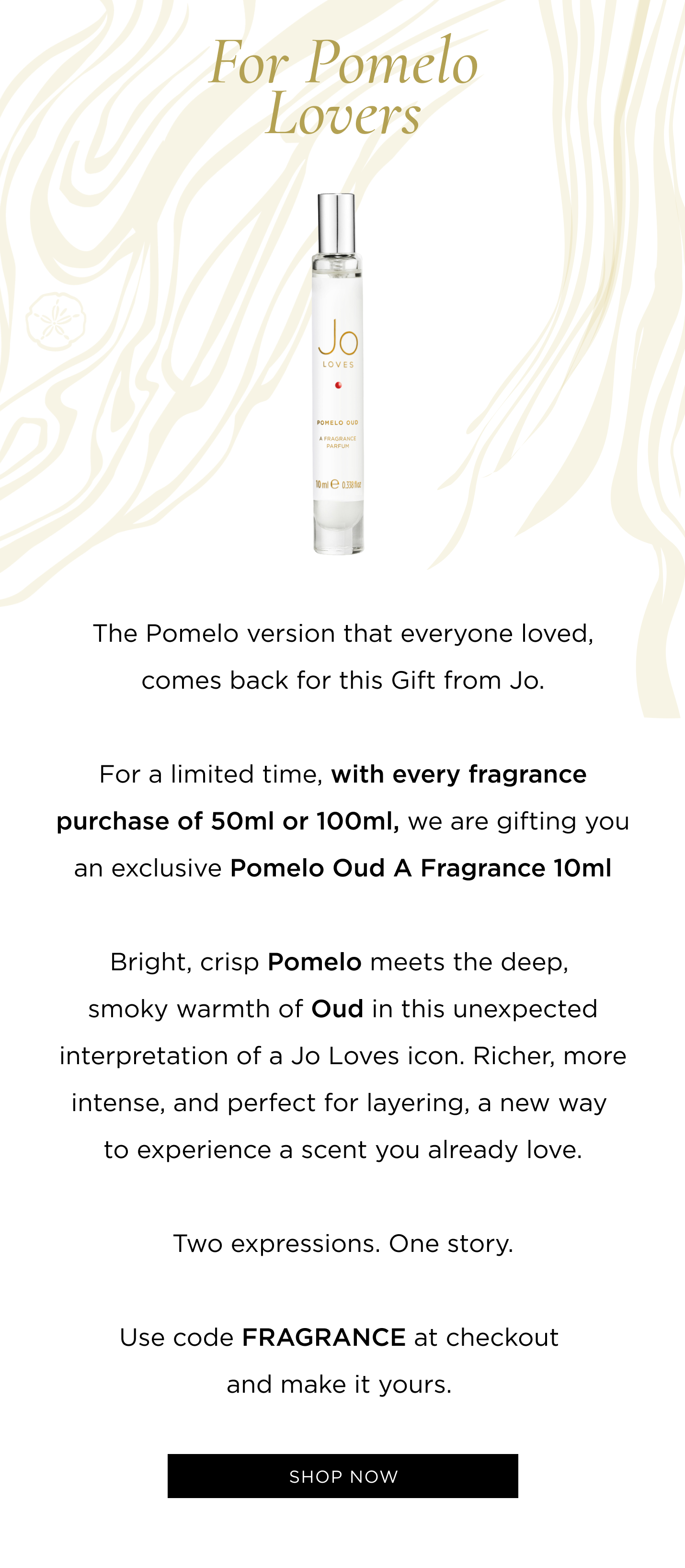 The Pomelo version that everyone loved, comes back for this Gift from Jo. For a limited time, with every fragrance purchase of 50ml or 100ml, we are gifting you an exclusive Pomelo Oud 10ml. Bright, crisp Pomelo meets the deep, smoky warmth of Oud in this unexpected interpretation of a Jo Loves icon. Richer, more intense, and perfect for layering, a new way to experience a scent you already love. Two expressions. One story. Use code FRAGRANCE at checkout and make it yours. 