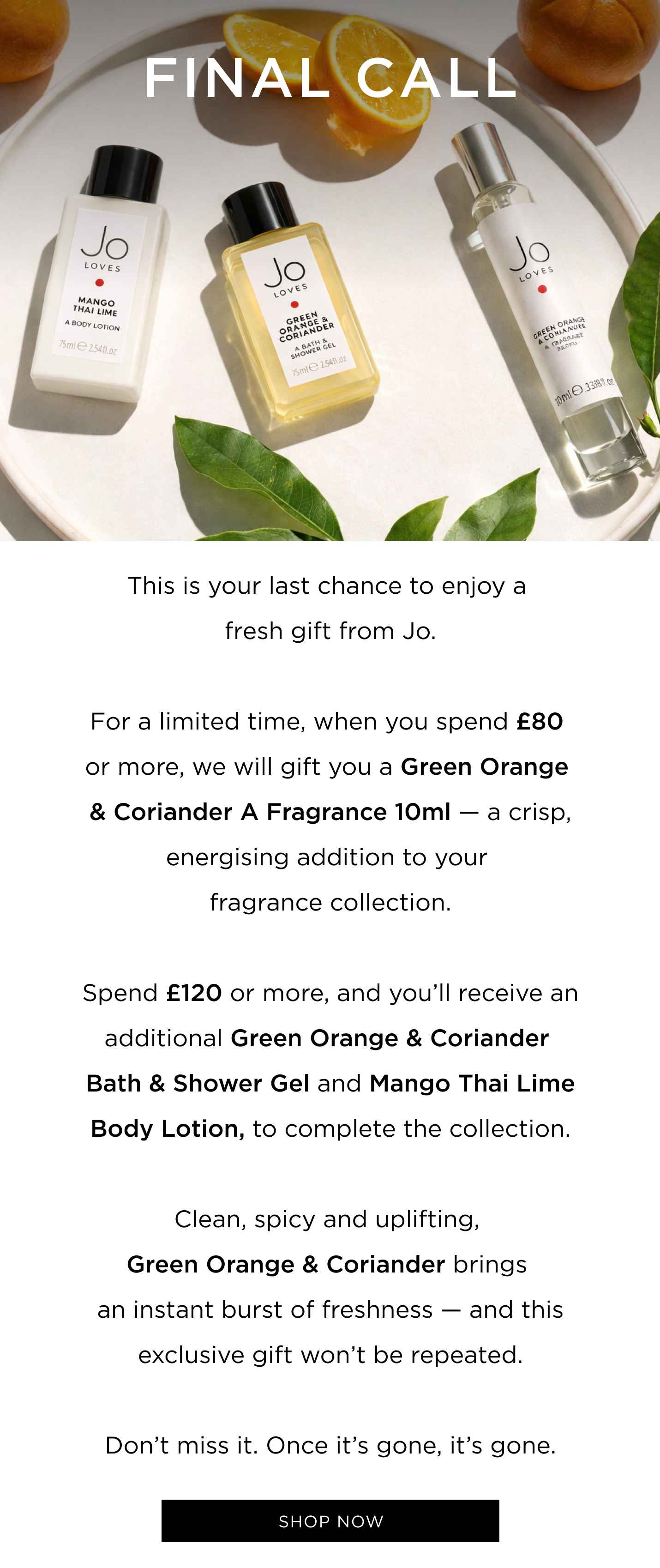 This is your last chance to enjoy a fresh gift from Jo. For a limited time only, when you spend £80 or more, you'll receive a Green Orange & Coriander A Fragrance 10ml - a crisp, energising addition to your fragrance collection. Reach £120 , and you'll also receive a Green Orange & Coriander Bath & Shower Gel and a Mango Thai Lime Body Lotion to complete the ritual Clean, spicy and uplifting, Green Orange & Coriander brings an instant burst of freshness - and this exclusive gift won't be repeated. Don't miss it. Once it's gone, it's gone.