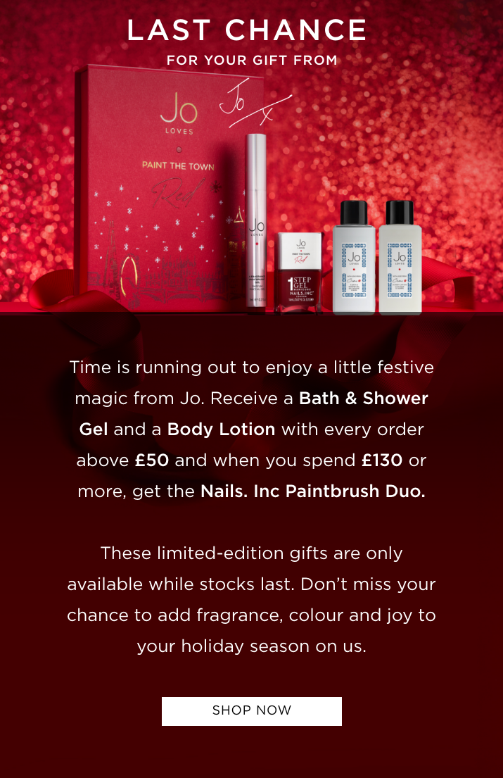 Time is running out to enjoy a little festive magic from Jo. Receive a Bath & Shower Gel and a Body Lotion with every order above £50 and when you spend £130 or more, get the Nails. Inc Paintbrush Duo too. These limited-edition gifts are only available while stocks last. Don't miss your chance to add fragrance, colour and joy to your holiday season on us.