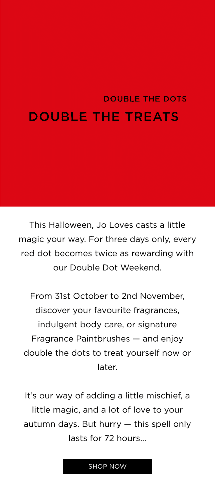 This Halloween, Jo Loves casts a little magic your way. For three days only, every red dot becomes twice as rewarding with our Double Dot Weekend. From 31st October to 2nd November, discover your favourite fragrances, indulgent body care, or signature Fragrance Paintbrushes - and enjoy double the dots to treat yourself now or later. It's our way of adding a little mischief, a little magic, and a lot of love to your autumn days. But hurry - this spell only lasts for 72 hours...