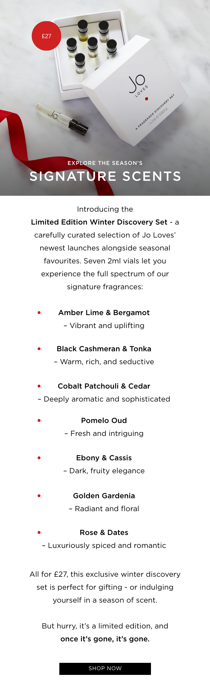 Introducing the Limited Edition Winter Discovery Set - a carefully curated selection of Jo Loves' newest launches alongside seasonal favourites. Seven 2ml vials let you experience the full spectrum of our signature fragrances: Amber Lime & Bergamot - Vibrant and uplifting Black Cashmeran & Tonka - Warm, rich, and seductive Cobalt Patchouli & Cedar - Deeply aromatic and sophisticated Pomelo Oud - Fresh and intriguing Ebony & Cassis - Dark, fruity elegance Golden Gardenia - Radiant and floral Rose & Dates - Luxuriously spiced and romantic All for £27, this exclusive winter discovery set is perfect for gifting - or indulging yourself in a season of scent. But hurry, it's a limited edition, and once it's gone, it's gone.