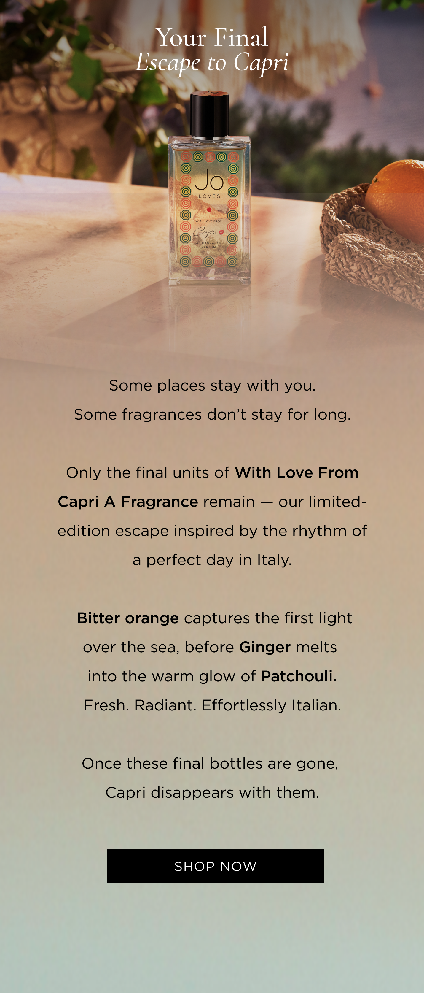 Some places stay with you. Some fragrances don't stay for long. Only the final units of With Love From Capri A Fragrance remain - our limited-edition escape inspired by the rhythm of a perfect day in Italy. Bitter orange captures the first light over the sea, before Ginger melts into the warm glow of Patchouli. Fresh. Radiant. Effortlessly Italian. Once these final bottles are gone, Capri disappears with them.