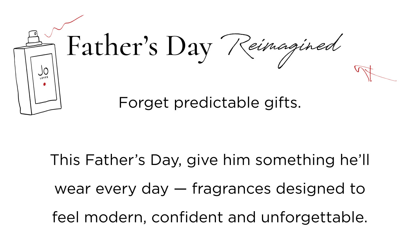 Forget predictable gifts. This Father's Day, give him something he'll wear every day - fragrances designed to feel modern, confident and unforgettable. For the Dad who ...