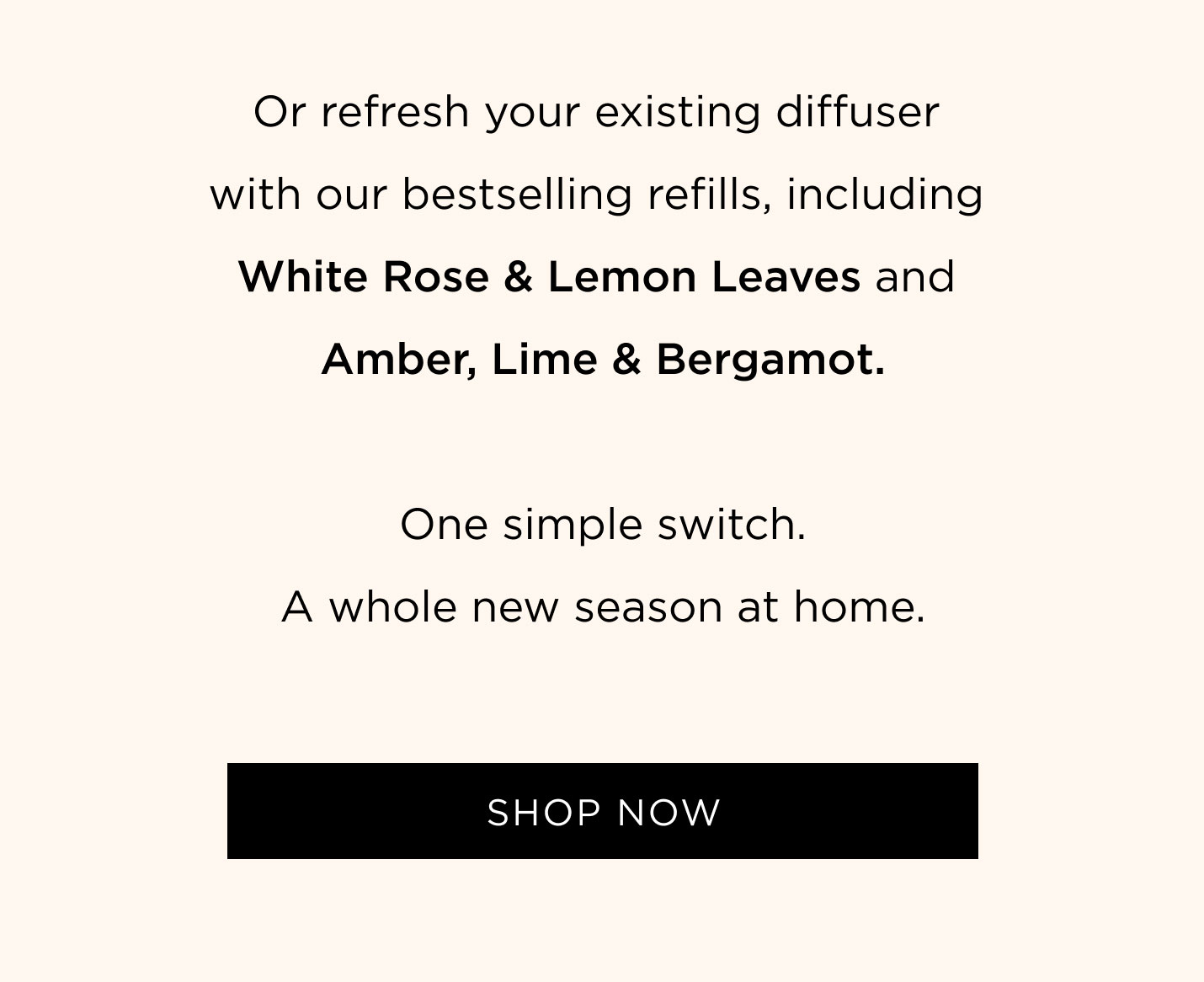 Or refresh your existing diffuser with our bestselling refills, including White Rose & Lemon Leaves and Amber, Lime & Bergamot. One simple switch. A whole new season at home.