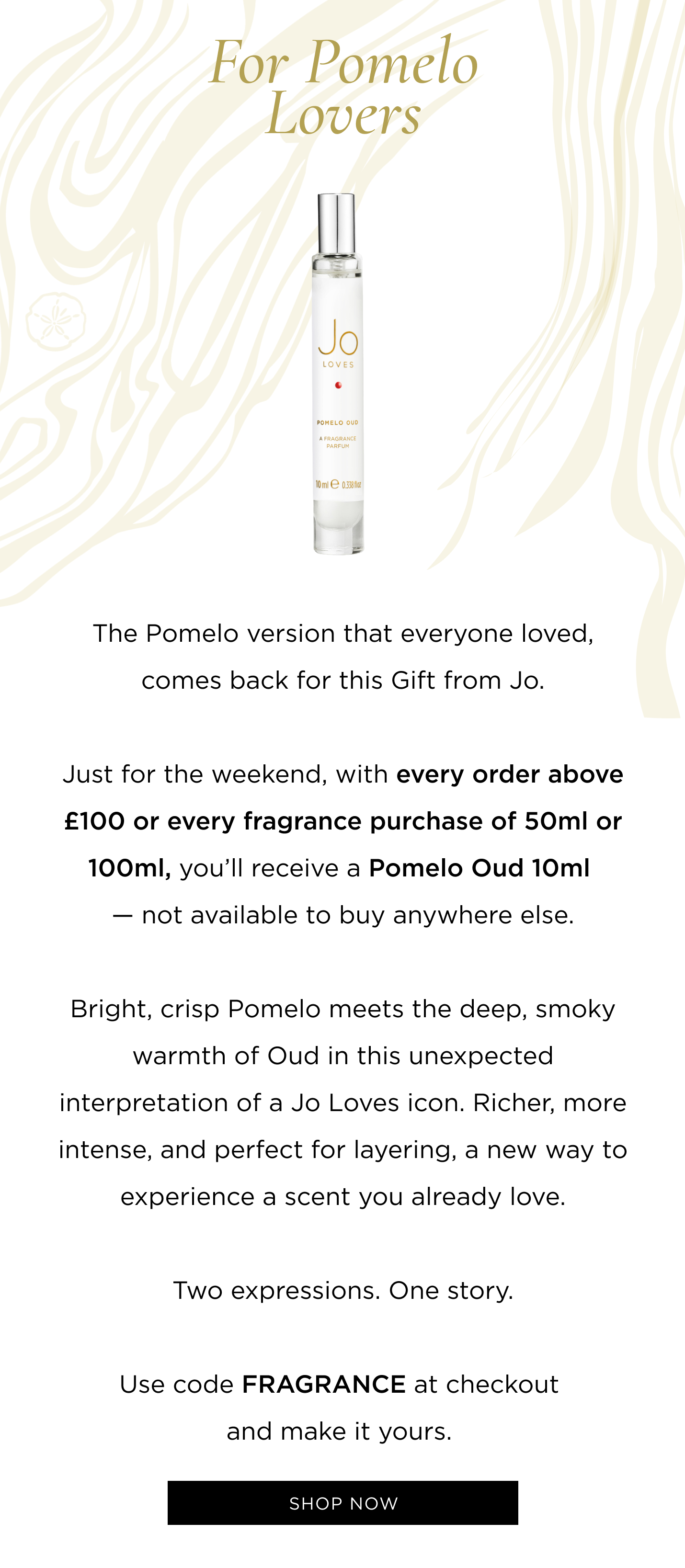 The Pomelo version that everyone loved, comes back for this Gift from Jo. For a limited time, with every fragrance purchase of 50ml or 100ml, we are gifting you an exclusive Pomelo Oud 10ml. Bright, crisp Pomelo meets the deep, smoky warmth of Oud in this unexpected interpretation of a Jo Loves icon. Richer, more intense, and perfect for layering, a new way to experience a scent you already love. Two expressions. One story. Use code FRAGRANCE at checkout and make it yours. 