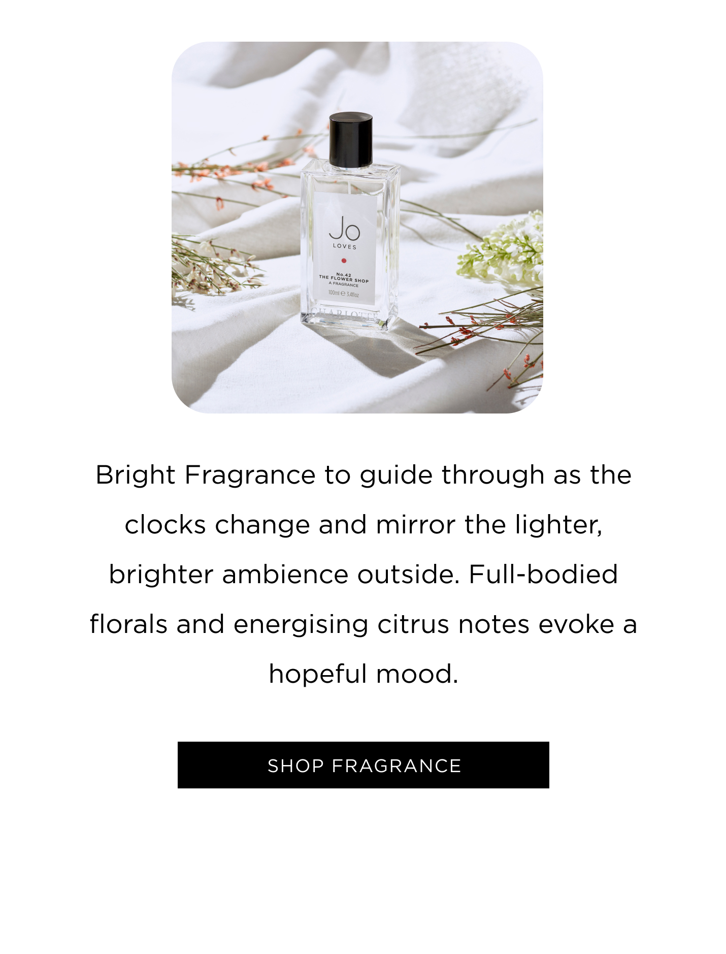 Bright Fragrance to guide through as the clocks change and mirror the lighter, brighter ambience outside. Full-bodied florals and energising citrus notes evoke a hopeful mood. Shop Fragrance