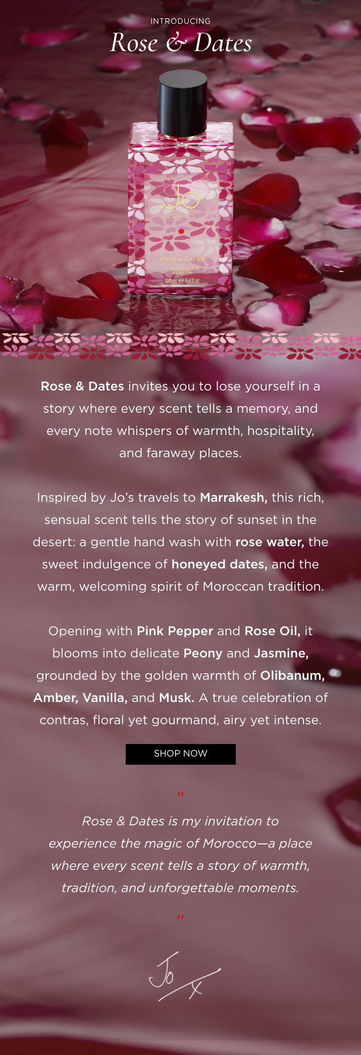 Rose & Dates invites you to lose yourself in a story where every scent tells a memory, and every note whispers of warmth, hospitality, and faraway places. Inspired by Jo's travels to Marrakesh, this rich, sensual scent tells the story of sunset in the desert: a gentle hand wash with rose water, the sweet indulgence of honeyed dates, and the warm, welcoming spirit of Moroccan tradition. Opening with Pink Pepper and Rose Oil, it blooms into delicate Peony and Jasmine, grounded by the golden warmth of Olibanum, Amber, Vanilla, and Musk. A true celebration of contras, floral yet gourmand, airy yet intense.